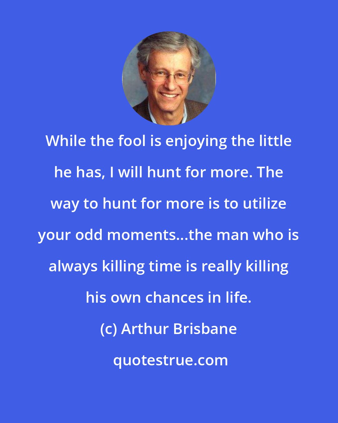 Arthur Brisbane: While the fool is enjoying the little he has, I will hunt for more. The way to hunt for more is to utilize your odd moments...the man who is always killing time is really killing his own chances in life.