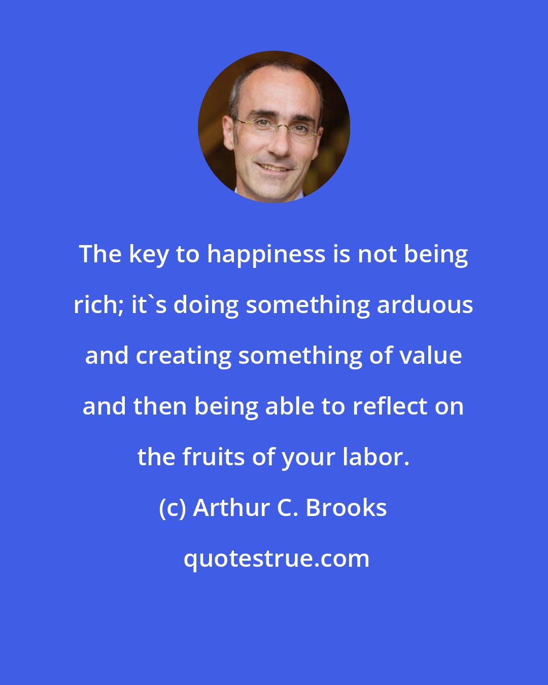 Arthur C. Brooks: The key to happiness is not being rich; it's doing something arduous and creating something of value and then being able to reflect on the fruits of your labor.