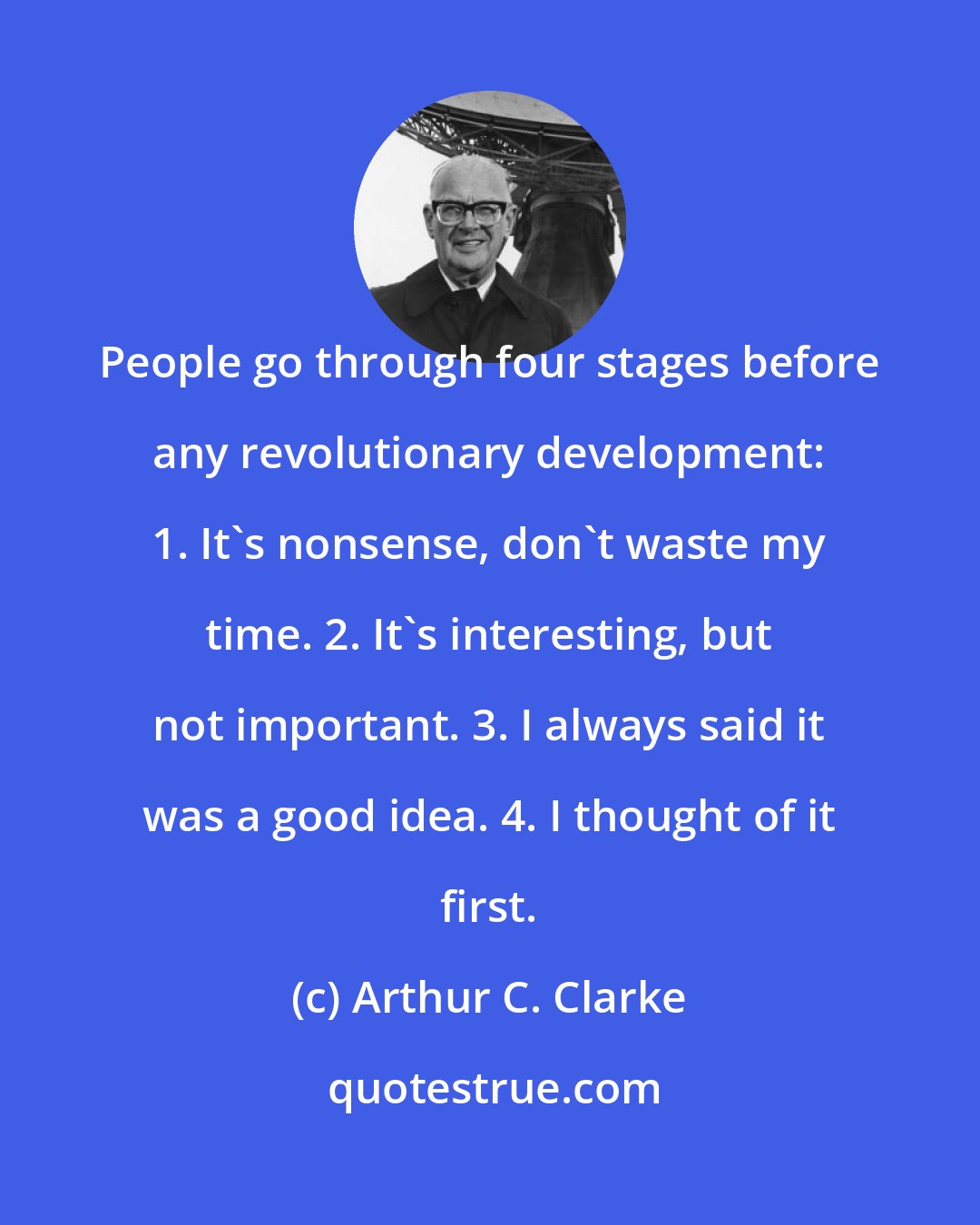 Arthur C. Clarke: People go through four stages before any revolutionary development: 1. It's nonsense, don't waste my time. 2. It's interesting, but not important. 3. I always said it was a good idea. 4. I thought of it first.