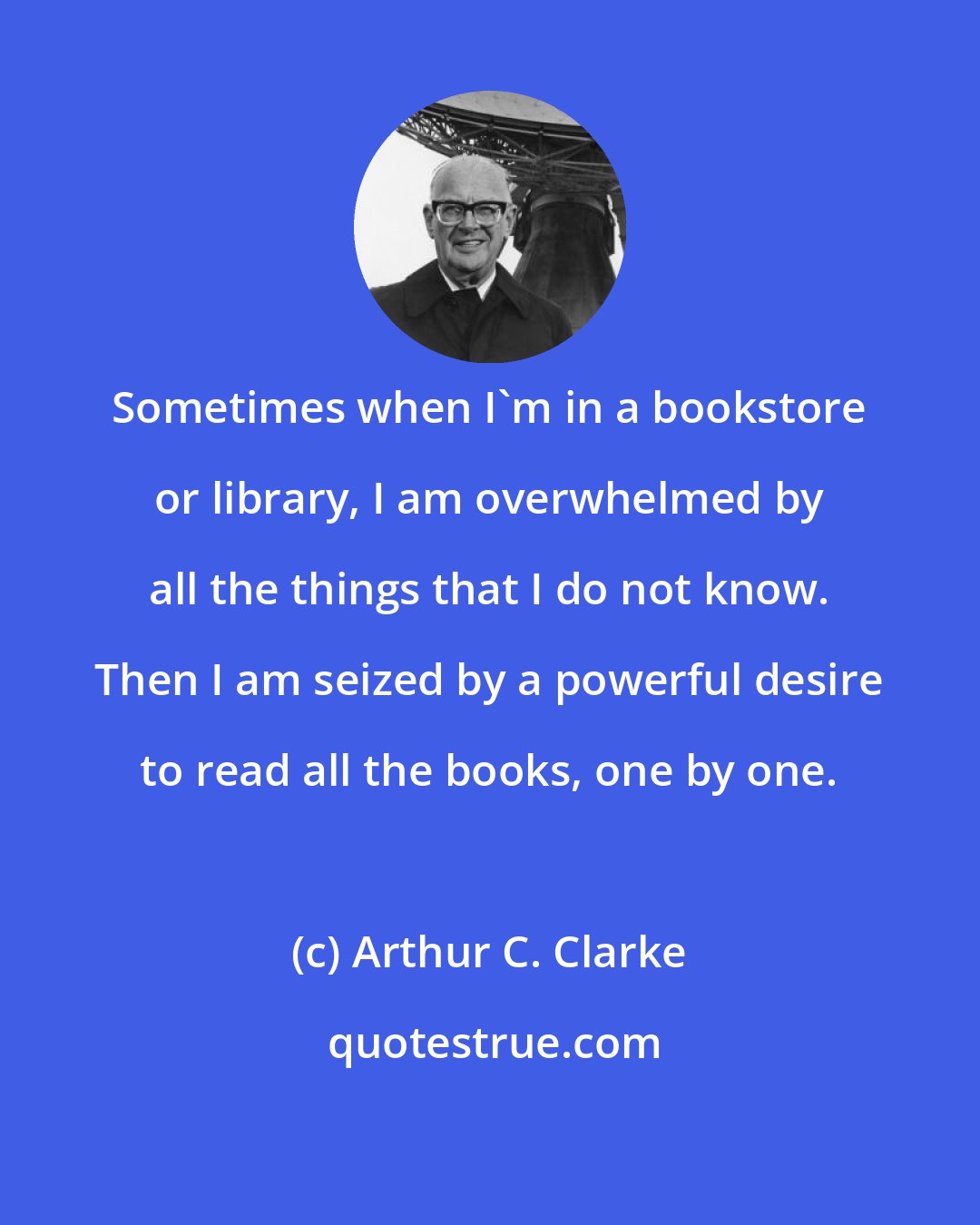 Arthur C. Clarke: Sometimes when I'm in a bookstore or library, I am overwhelmed by all the things that I do not know. Then I am seized by a powerful desire to read all the books, one by one.