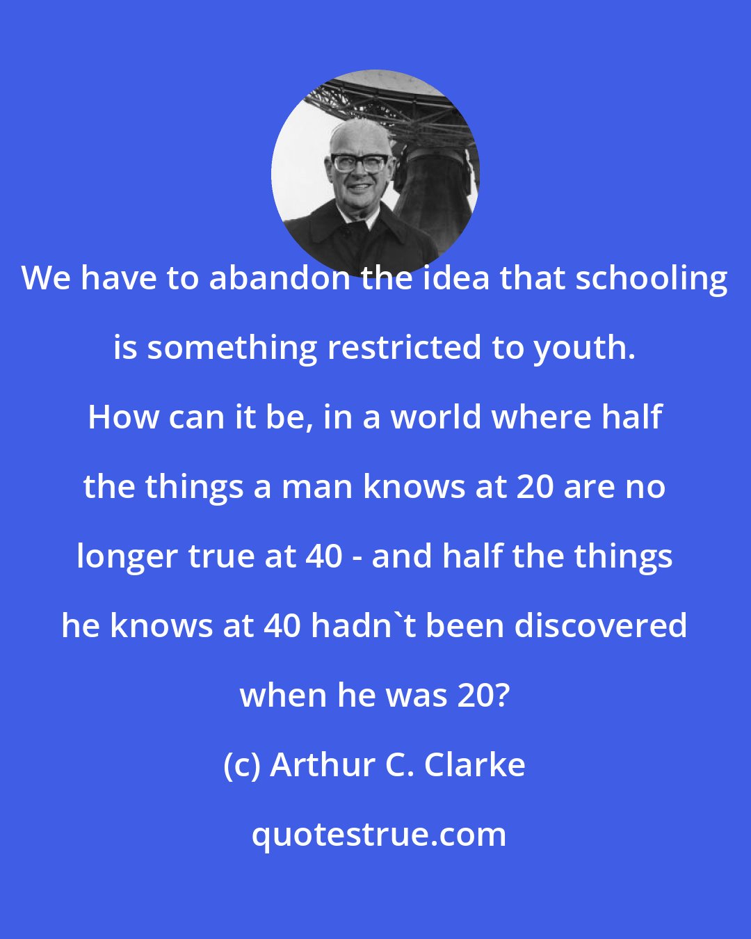 Arthur C. Clarke: We have to abandon the idea that schooling is something restricted to youth. How can it be, in a world where half the things a man knows at 20 are no longer true at 40 - and half the things he knows at 40 hadn't been discovered when he was 20?