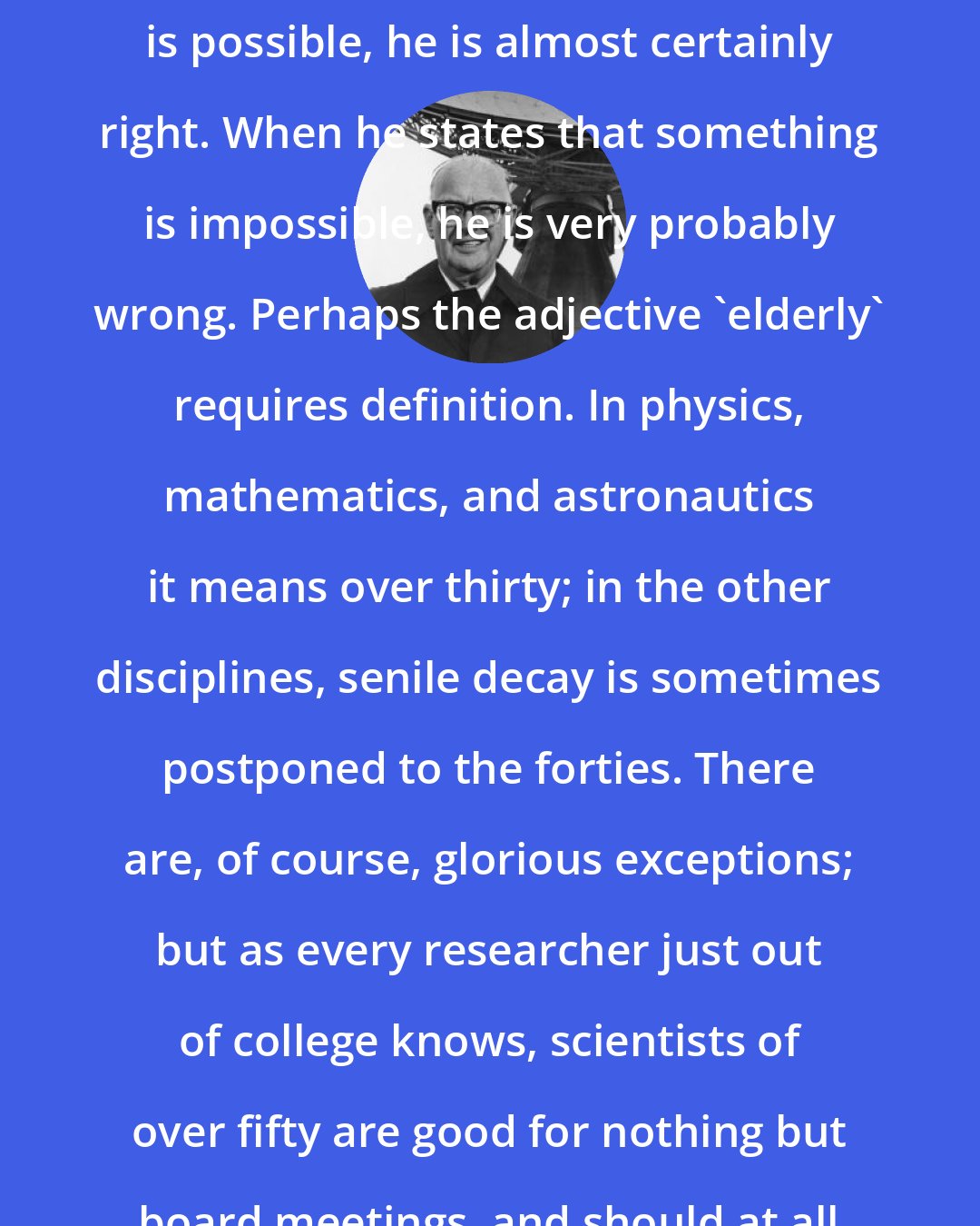 Arthur C. Clarke: When a distinguished but elderly scientist states that something is possible, he is almost certainly right. When he states that something is impossible, he is very probably wrong. Perhaps the adjective 'elderly' requires definition. In physics, mathematics, and astronautics it means over thirty; in the other disciplines, senile decay is sometimes postponed to the forties. There are, of course, glorious exceptions; but as every researcher just out of college knows, scientists of over fifty are good for nothing but board meetings, and should at all costs be kept out of the laboratory!