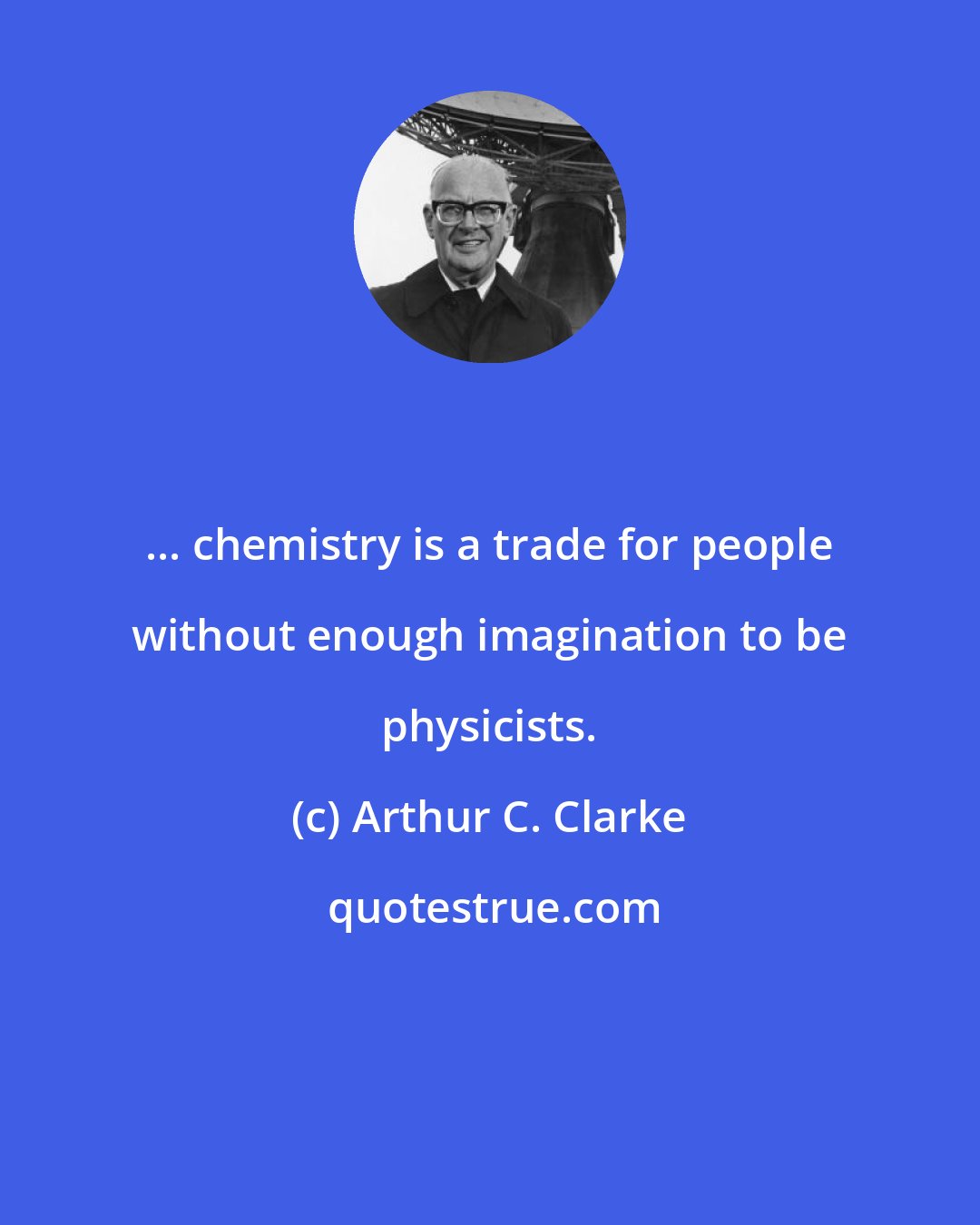 Arthur C. Clarke: ... chemistry is a trade for people without enough imagination to be physicists.