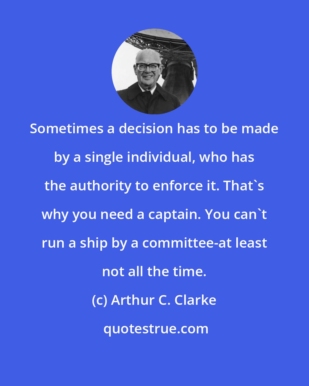 Arthur C. Clarke: Sometimes a decision has to be made by a single individual, who has the authority to enforce it. That's why you need a captain. You can't run a ship by a committee-at least not all the time.