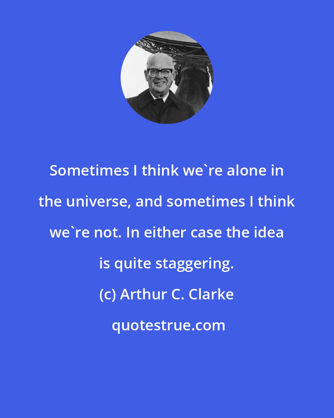 Arthur C. Clarke: Sometimes I think we're alone in the universe, and sometimes I think we're not. In either case the idea is quite staggering.