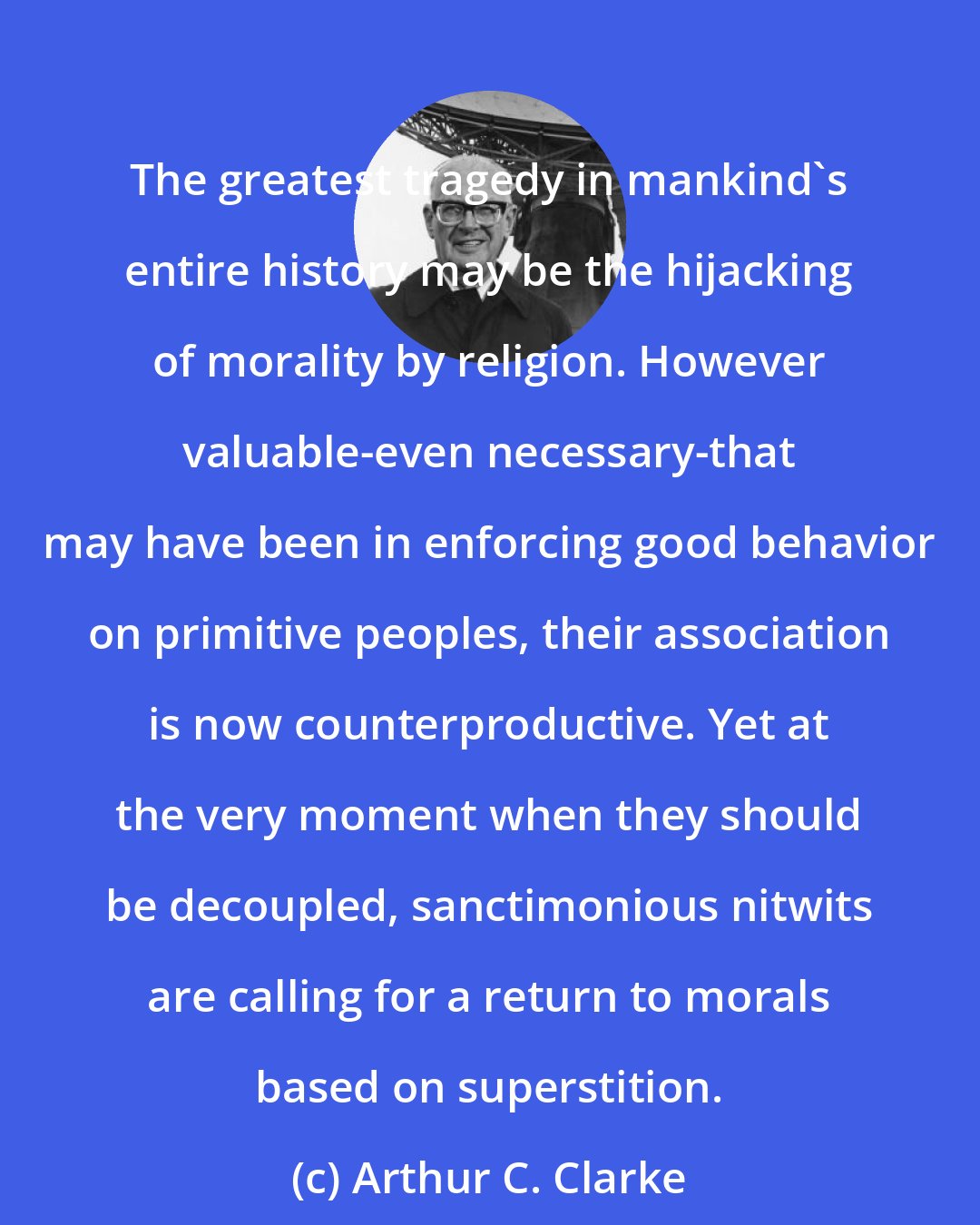 Arthur C. Clarke: The greatest tragedy in mankind's entire history may be the hijacking of morality by religion. However valuable-even necessary-that may have been in enforcing good behavior on primitive peoples, their association is now counterproductive. Yet at the very moment when they should be decoupled, sanctimonious nitwits are calling for a return to morals based on superstition.