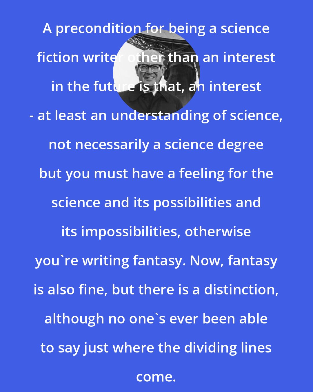 Arthur C. Clarke: A precondition for being a science fiction writer other than an interest in the future is that, an interest - at least an understanding of science, not necessarily a science degree but you must have a feeling for the science and its possibilities and its impossibilities, otherwise you're writing fantasy. Now, fantasy is also fine, but there is a distinction, although no one's ever been able to say just where the dividing lines come.