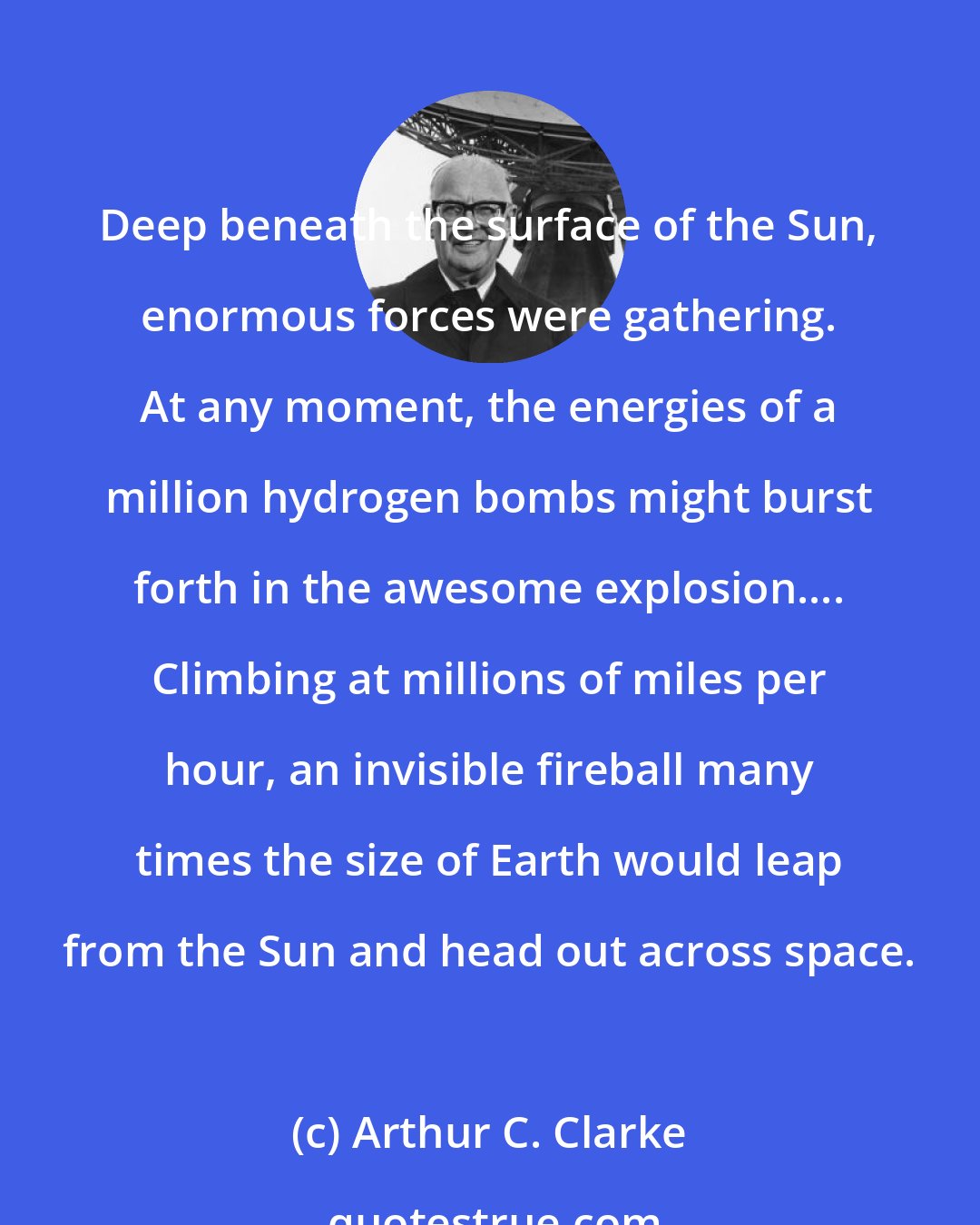 Arthur C. Clarke: Deep beneath the surface of the Sun, enormous forces were gathering. At any moment, the energies of a million hydrogen bombs might burst forth in the awesome explosion.... Climbing at millions of miles per hour, an invisible fireball many times the size of Earth would leap from the Sun and head out across space.