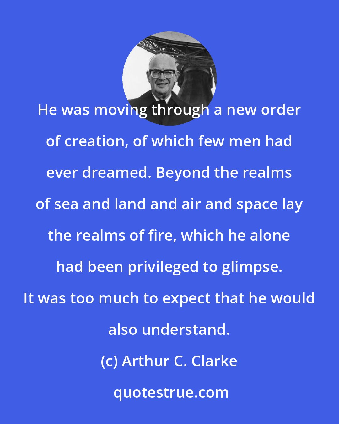 Arthur C. Clarke: He was moving through a new order of creation, of which few men had ever dreamed. Beyond the realms of sea and land and air and space lay the realms of fire, which he alone had been privileged to glimpse. It was too much to expect that he would also understand.