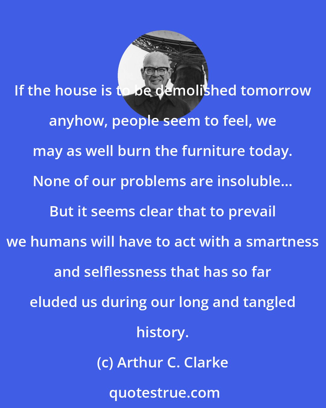 Arthur C. Clarke: If the house is to be demolished tomorrow anyhow, people seem to feel, we may as well burn the furniture today. None of our problems are insoluble... But it seems clear that to prevail we humans will have to act with a smartness and selflessness that has so far eluded us during our long and tangled history.