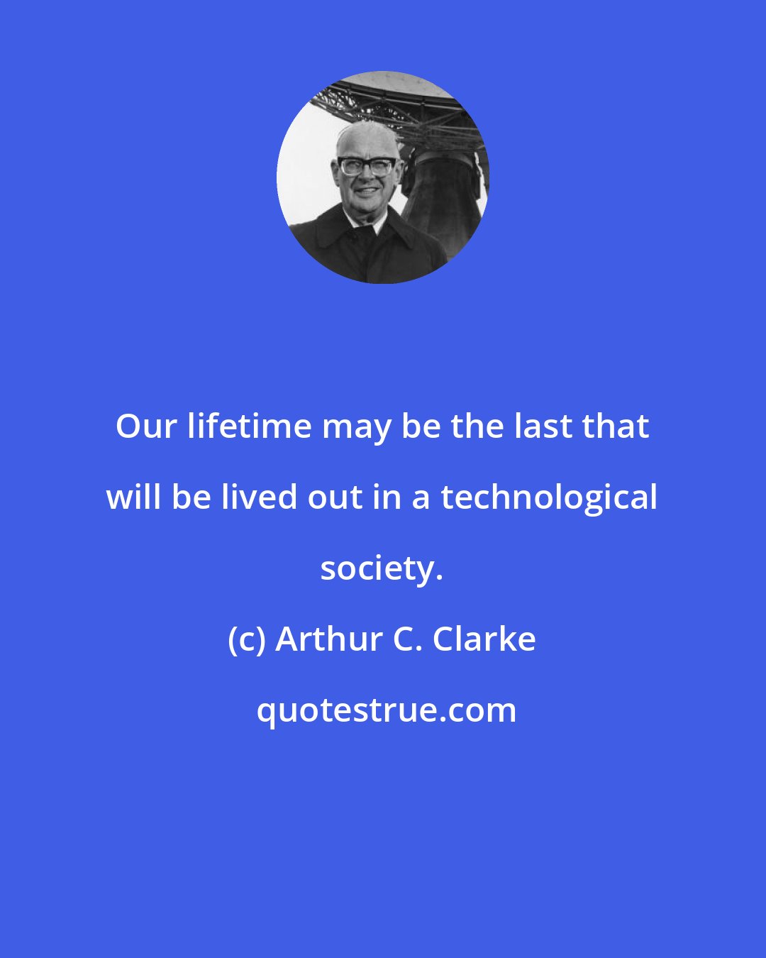 Arthur C. Clarke: Our lifetime may be the last that will be lived out in a technological society.