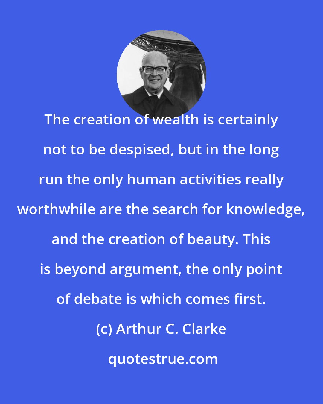 Arthur C. Clarke: The creation of wealth is certainly not to be despised, but in the long run the only human activities really worthwhile are the search for knowledge, and the creation of beauty. This is beyond argument, the only point of debate is which comes first.