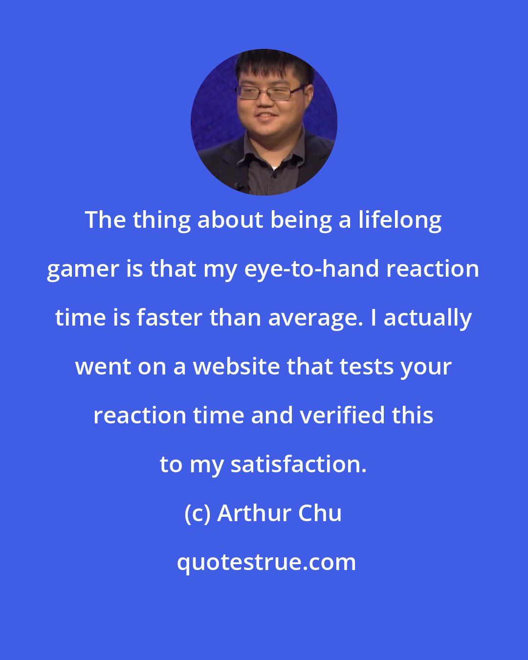 Arthur Chu: The thing about being a lifelong gamer is that my eye-to-hand reaction time is faster than average. I actually went on a website that tests your reaction time and verified this to my satisfaction.