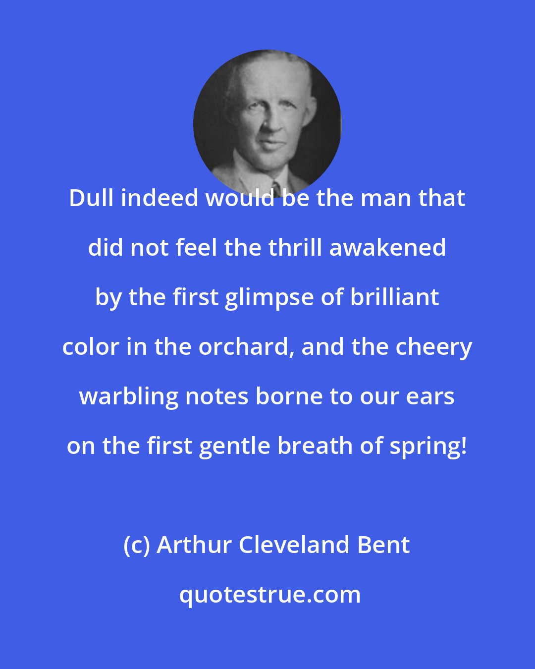 Arthur Cleveland Bent: Dull indeed would be the man that did not feel the thrill awakened by the first glimpse of brilliant color in the orchard, and the cheery warbling notes borne to our ears on the first gentle breath of spring!