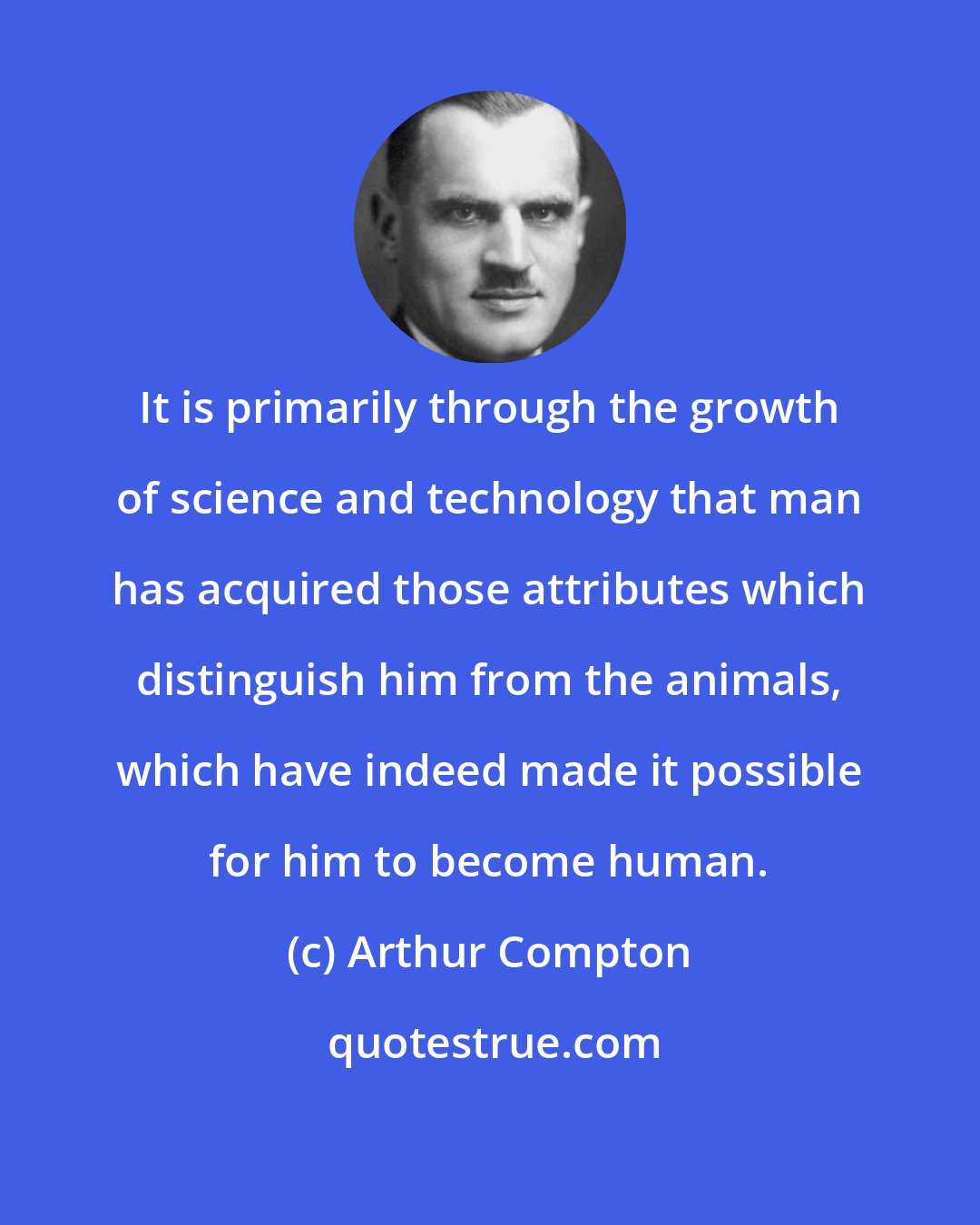 Arthur Compton: It is primarily through the growth of science and technology that man has acquired those attributes which distinguish him from the animals, which have indeed made it possible for him to become human.