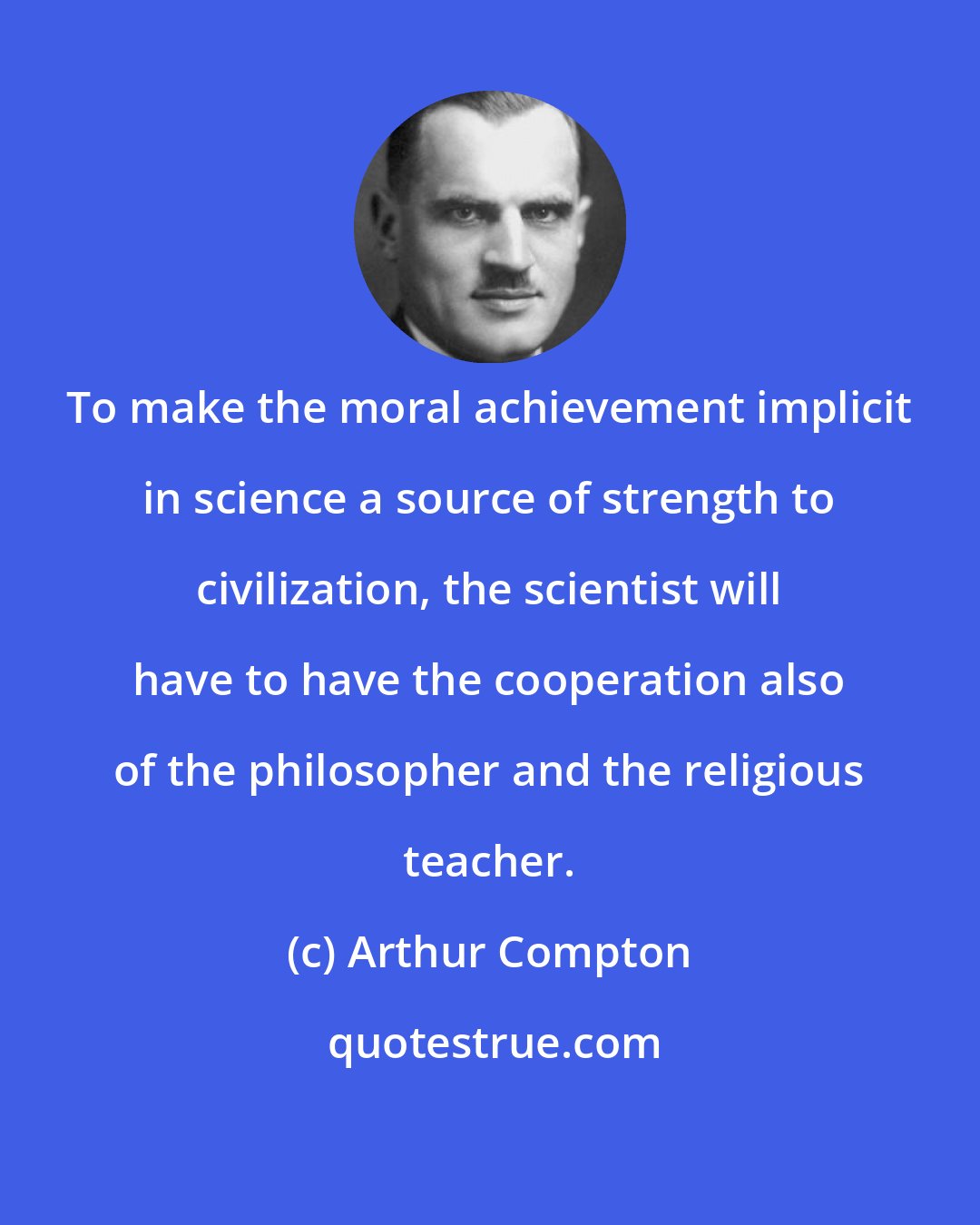 Arthur Compton: To make the moral achievement implicit in science a source of strength to civilization, the scientist will have to have the cooperation also of the philosopher and the religious teacher.