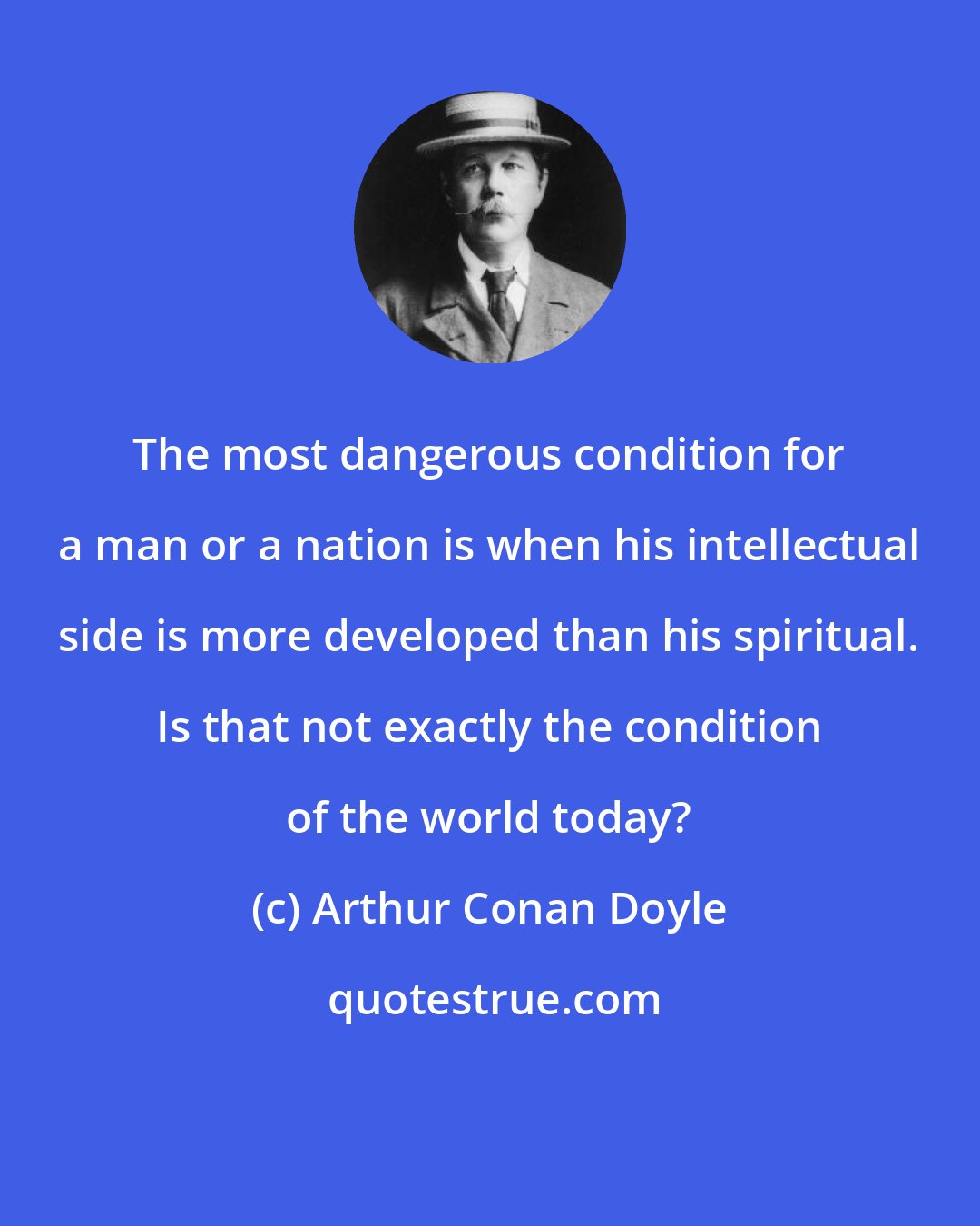 Arthur Conan Doyle: The most dangerous condition for a man or a nation is when his intellectual side is more developed than his spiritual. Is that not exactly the condition of the world today?