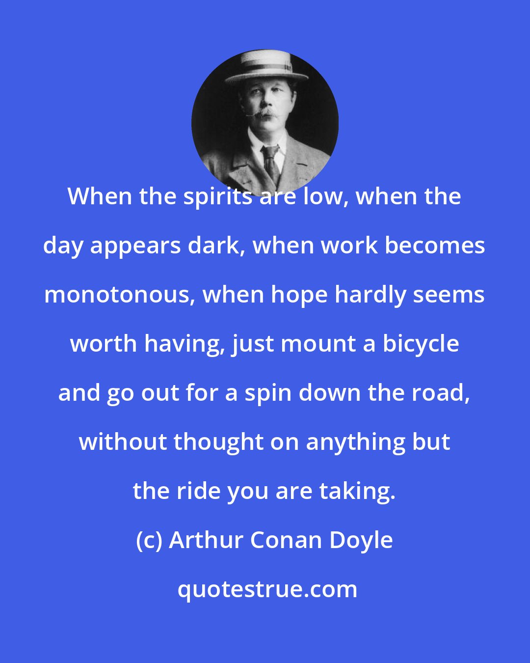 Arthur Conan Doyle: When the spirits are low, when the day appears dark, when work becomes monotonous, when hope hardly seems worth having, just mount a bicycle and go out for a spin down the road, without thought on anything but the ride you are taking.