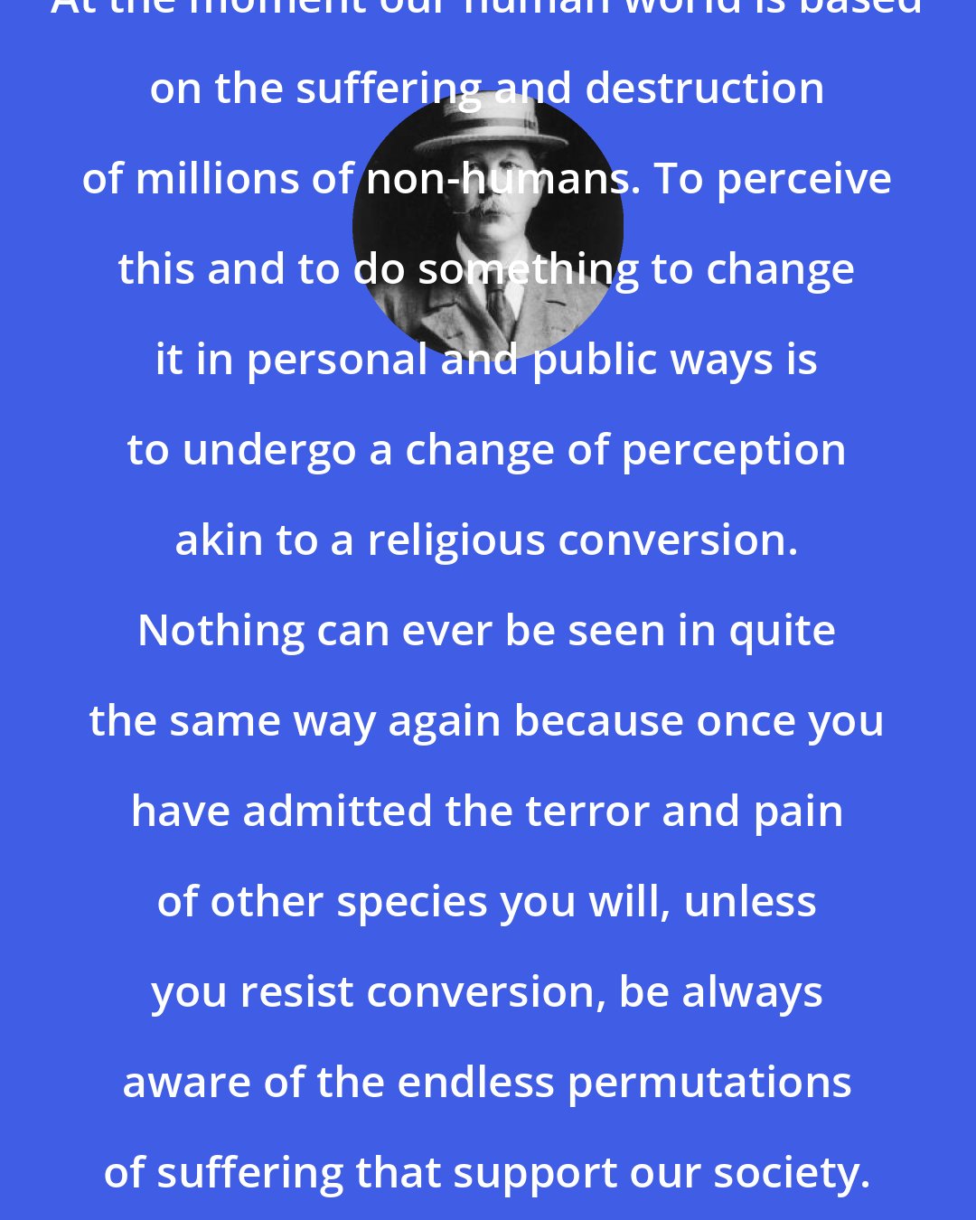 Arthur Conan Doyle: At the moment our human world is based on the suffering and destruction of millions of non-humans. To perceive this and to do something to change it in personal and public ways is to undergo a change of perception akin to a religious conversion. Nothing can ever be seen in quite the same way again because once you have admitted the terror and pain of other species you will, unless you resist conversion, be always aware of the endless permutations of suffering that support our society.