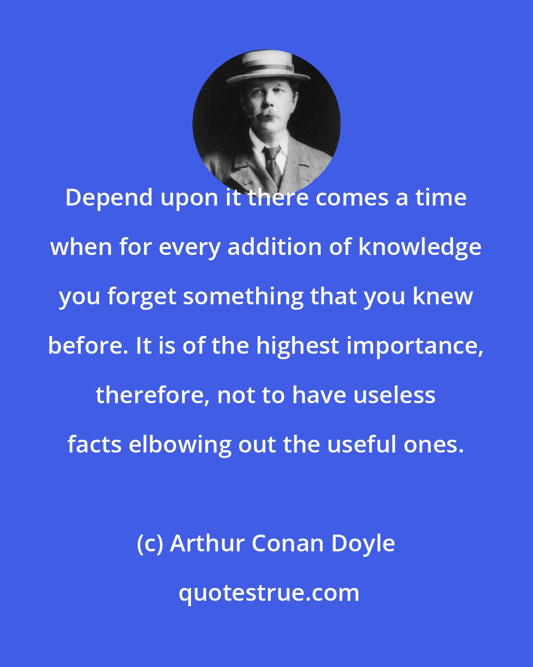 Arthur Conan Doyle: Depend upon it there comes a time when for every addition of knowledge you forget something that you knew before. It is of the highest importance, therefore, not to have useless facts elbowing out the useful ones.