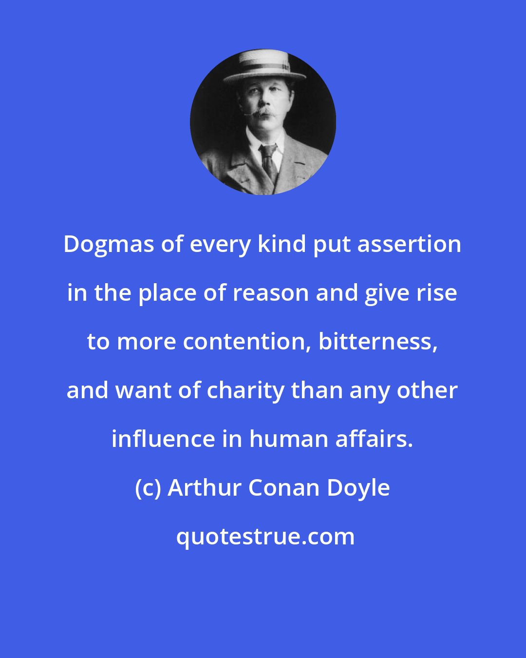 Arthur Conan Doyle: Dogmas of every kind put assertion in the place of reason and give rise to more contention, bitterness, and want of charity than any other influence in human affairs.