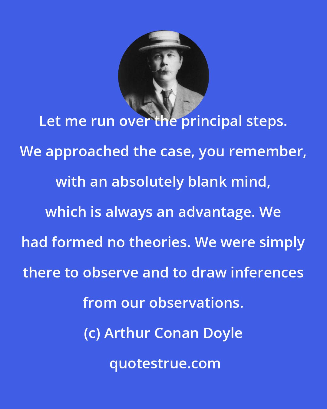 Arthur Conan Doyle: Let me run over the principal steps. We approached the case, you remember, with an absolutely blank mind, which is always an advantage. We had formed no theories. We were simply there to observe and to draw inferences from our observations.