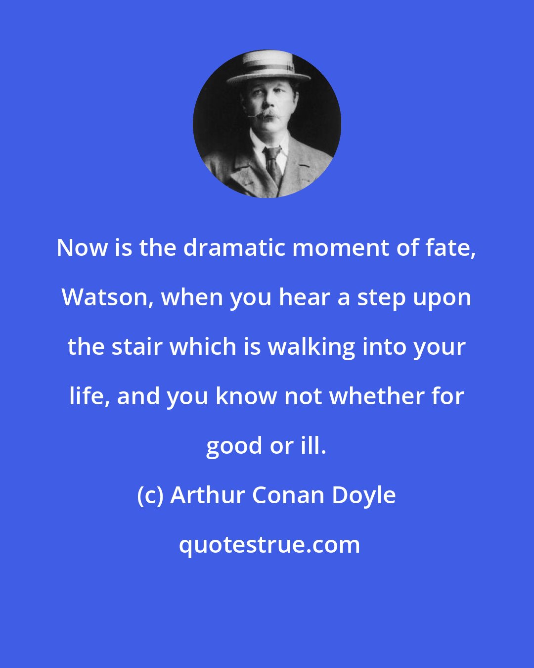 Arthur Conan Doyle: Now is the dramatic moment of fate, Watson, when you hear a step upon the stair which is walking into your life, and you know not whether for good or ill.
