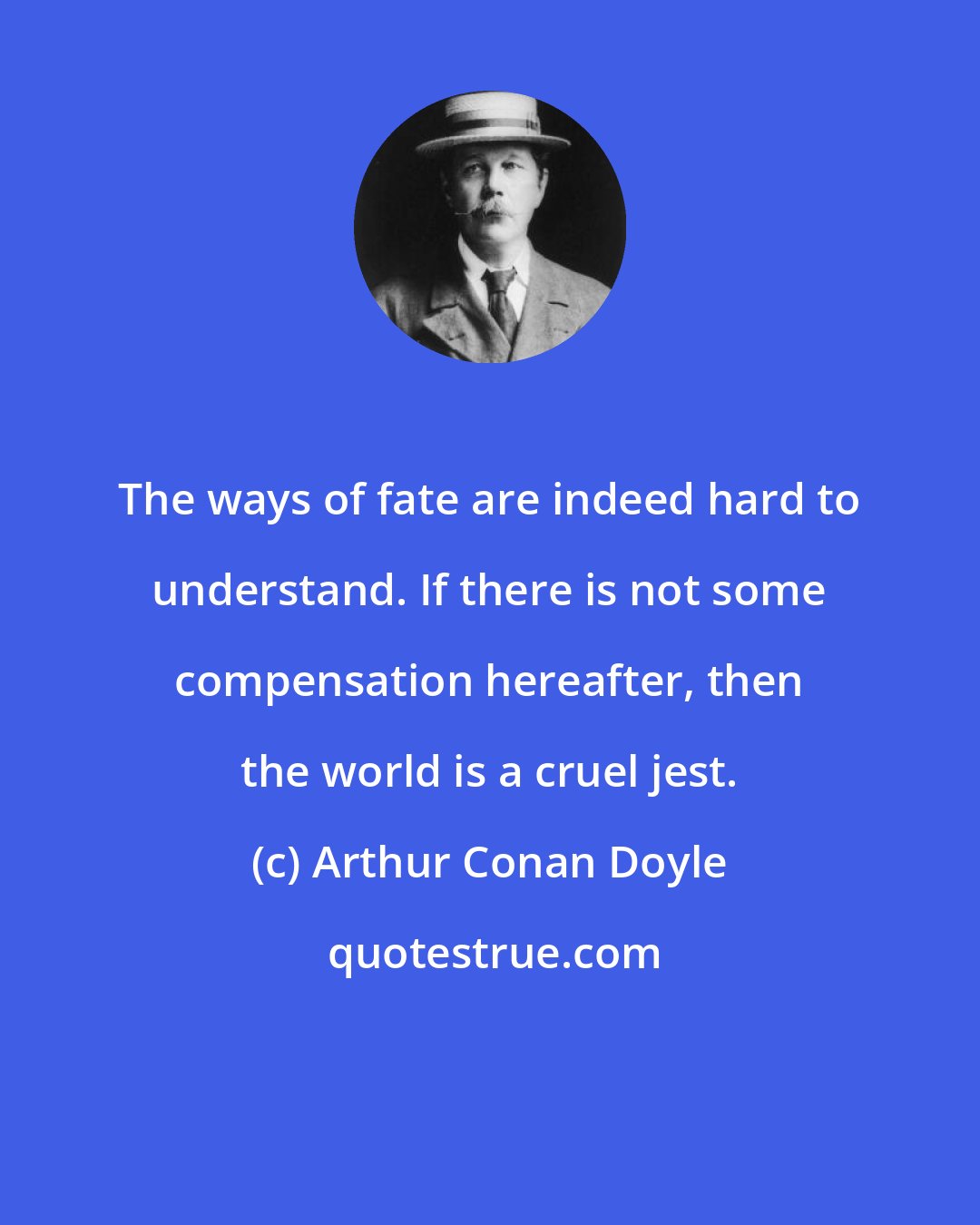 Arthur Conan Doyle: The ways of fate are indeed hard to understand. If there is not some compensation hereafter, then the world is a cruel jest.