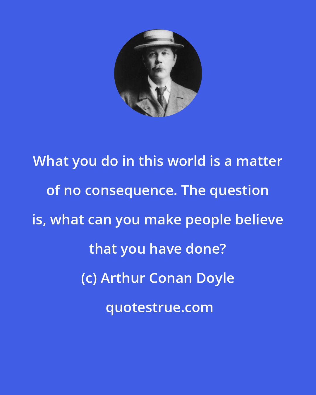 Arthur Conan Doyle: What you do in this world is a matter of no consequence. The question is, what can you make people believe that you have done?