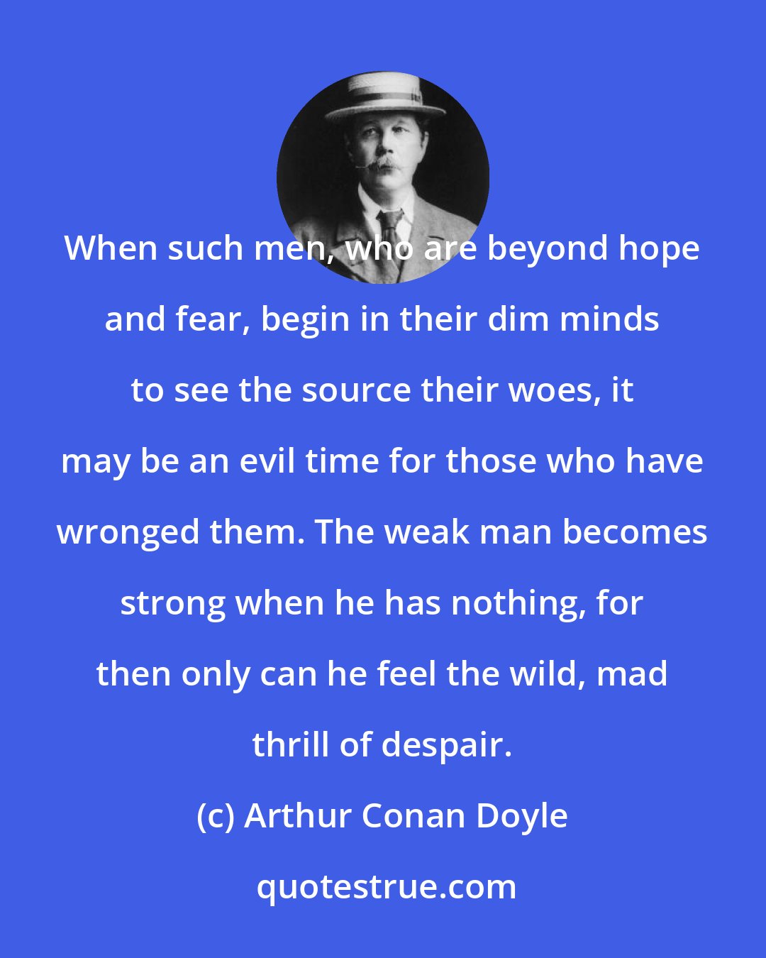 Arthur Conan Doyle: When such men, who are beyond hope and fear, begin in their dim minds to see the source their woes, it may be an evil time for those who have wronged them. The weak man becomes strong when he has nothing, for then only can he feel the wild, mad thrill of despair.