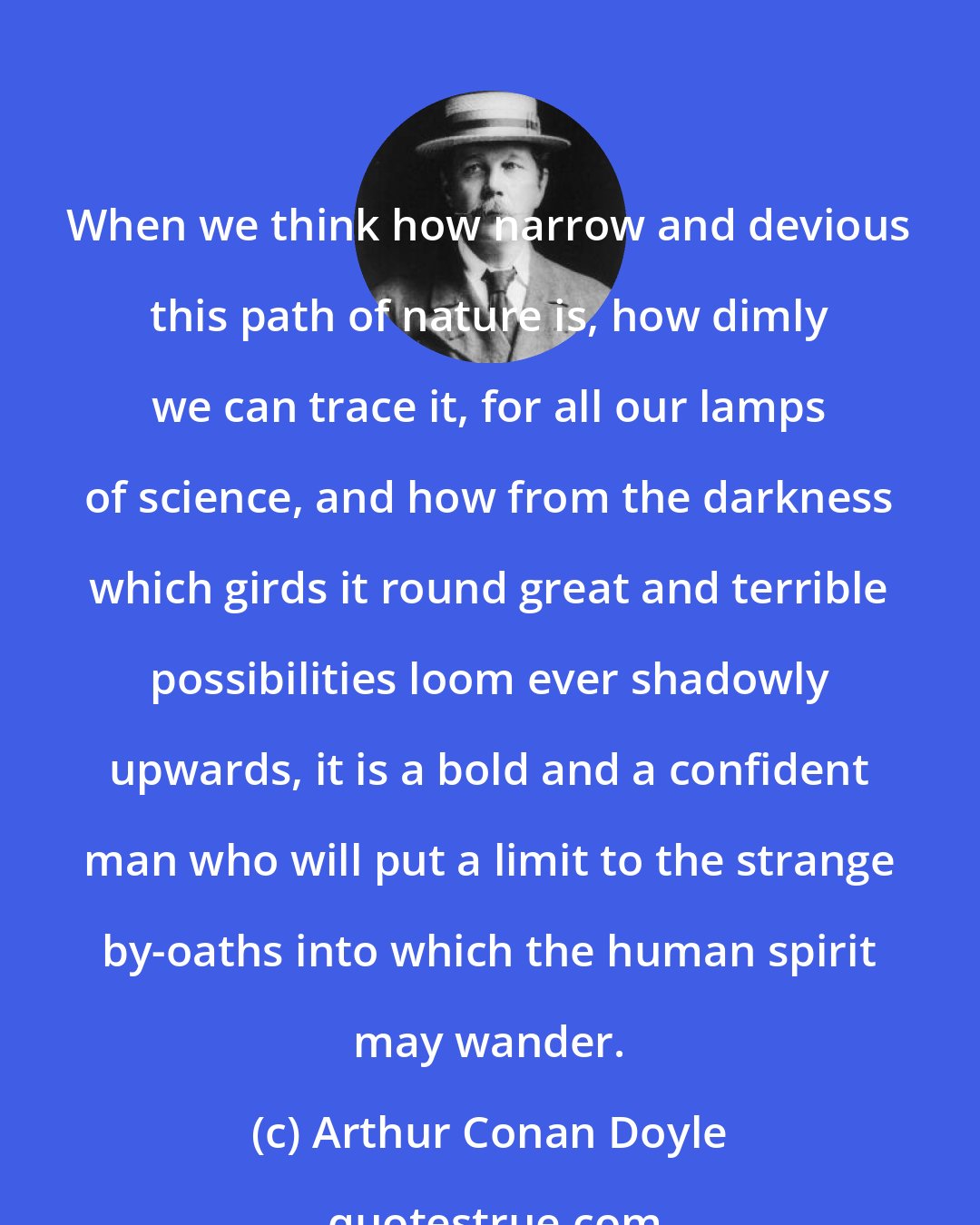 Arthur Conan Doyle: When we think how narrow and devious this path of nature is, how dimly we can trace it, for all our lamps of science, and how from the darkness which girds it round great and terrible possibilities loom ever shadowly upwards, it is a bold and a confident man who will put a limit to the strange by-oaths into which the human spirit may wander.