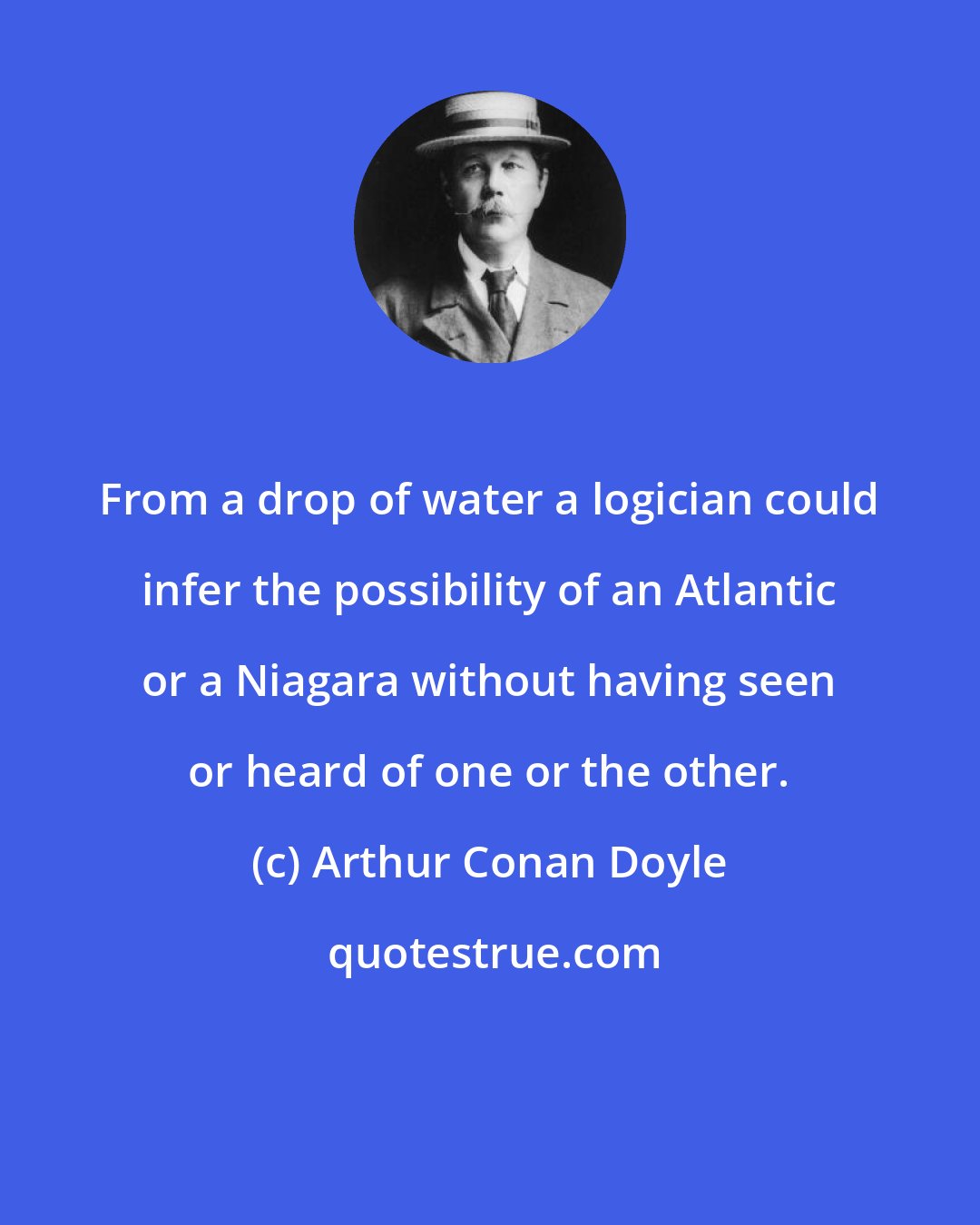 Arthur Conan Doyle: From a drop of water a logician could infer the possibility of an Atlantic or a Niagara without having seen or heard of one or the other.