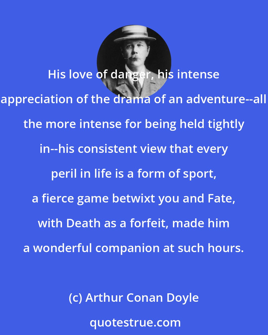 Arthur Conan Doyle: His love of danger, his intense appreciation of the drama of an adventure--all the more intense for being held tightly in--his consistent view that every peril in life is a form of sport, a fierce game betwixt you and Fate, with Death as a forfeit, made him a wonderful companion at such hours.