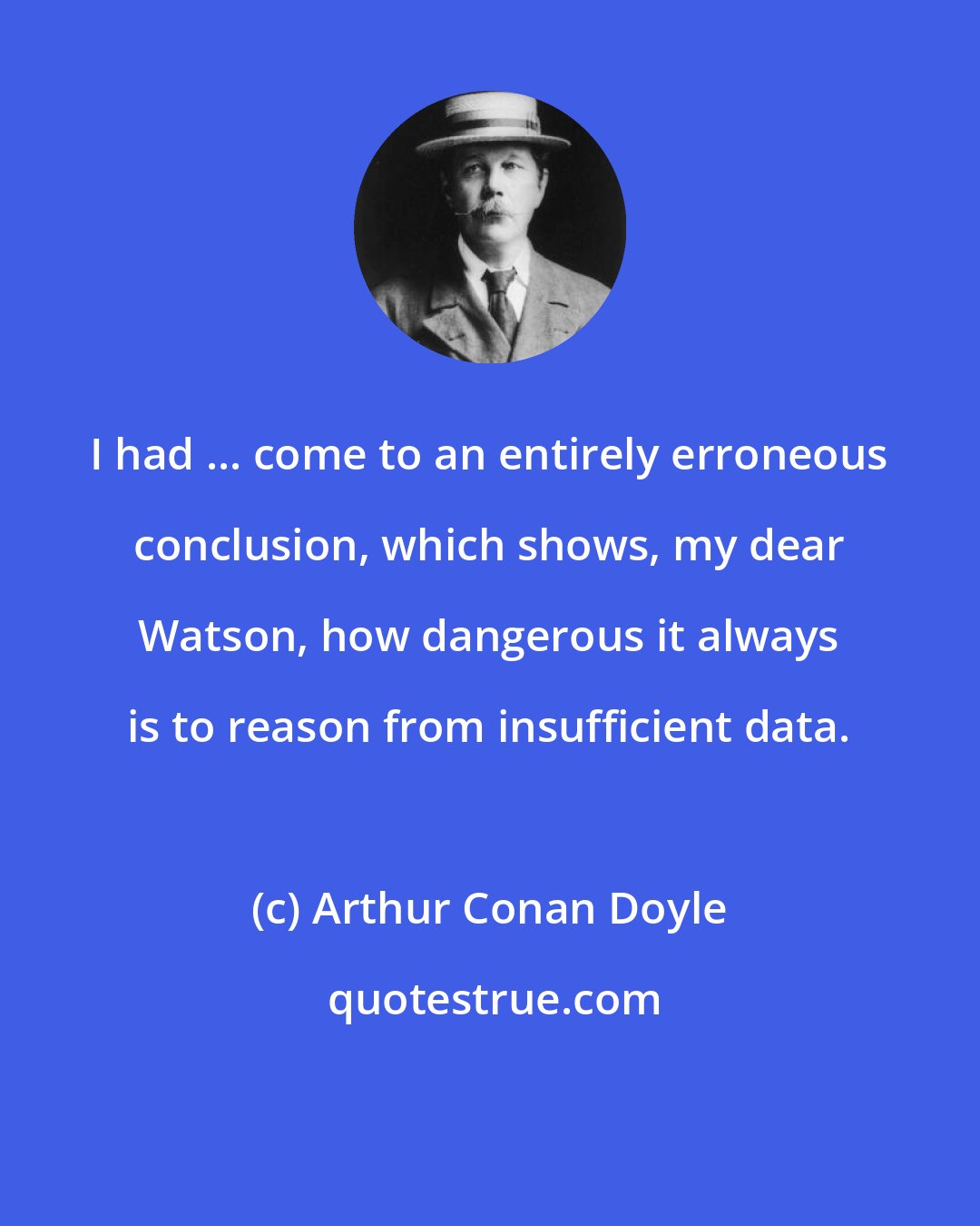 Arthur Conan Doyle: I had ... come to an entirely erroneous conclusion, which shows, my dear Watson, how dangerous it always is to reason from insufficient data.