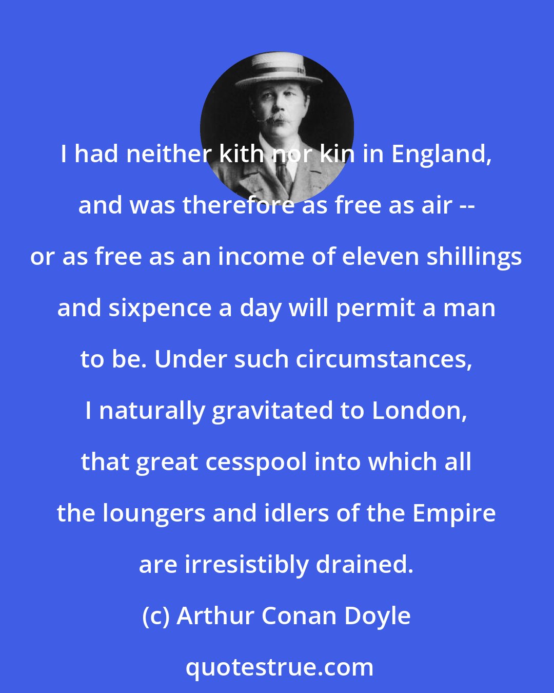 Arthur Conan Doyle: I had neither kith nor kin in England, and was therefore as free as air -- or as free as an income of eleven shillings and sixpence a day will permit a man to be. Under such circumstances, I naturally gravitated to London, that great cesspool into which all the loungers and idlers of the Empire are irresistibly drained.