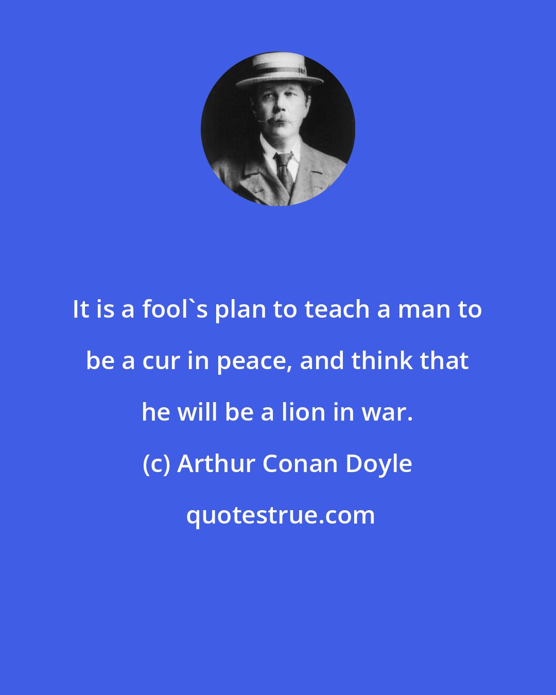 Arthur Conan Doyle: It is a fool's plan to teach a man to be a cur in peace, and think that he will be a lion in war.