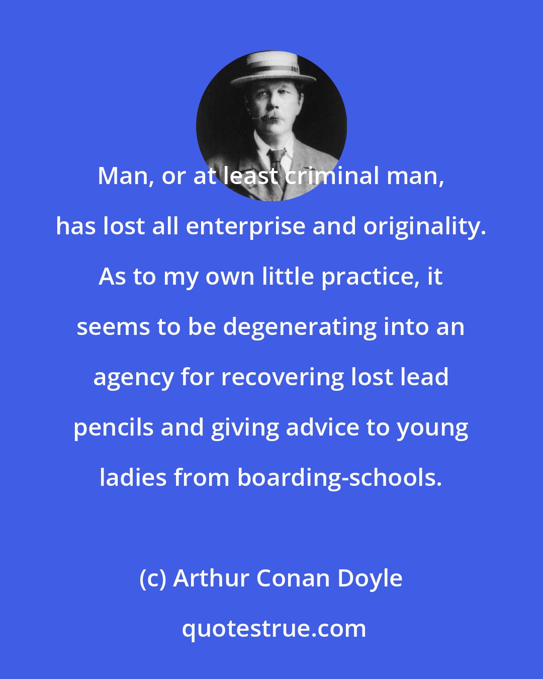 Arthur Conan Doyle: Man, or at least criminal man, has lost all enterprise and originality. As to my own little practice, it seems to be degenerating into an agency for recovering lost lead pencils and giving advice to young ladies from boarding-schools.