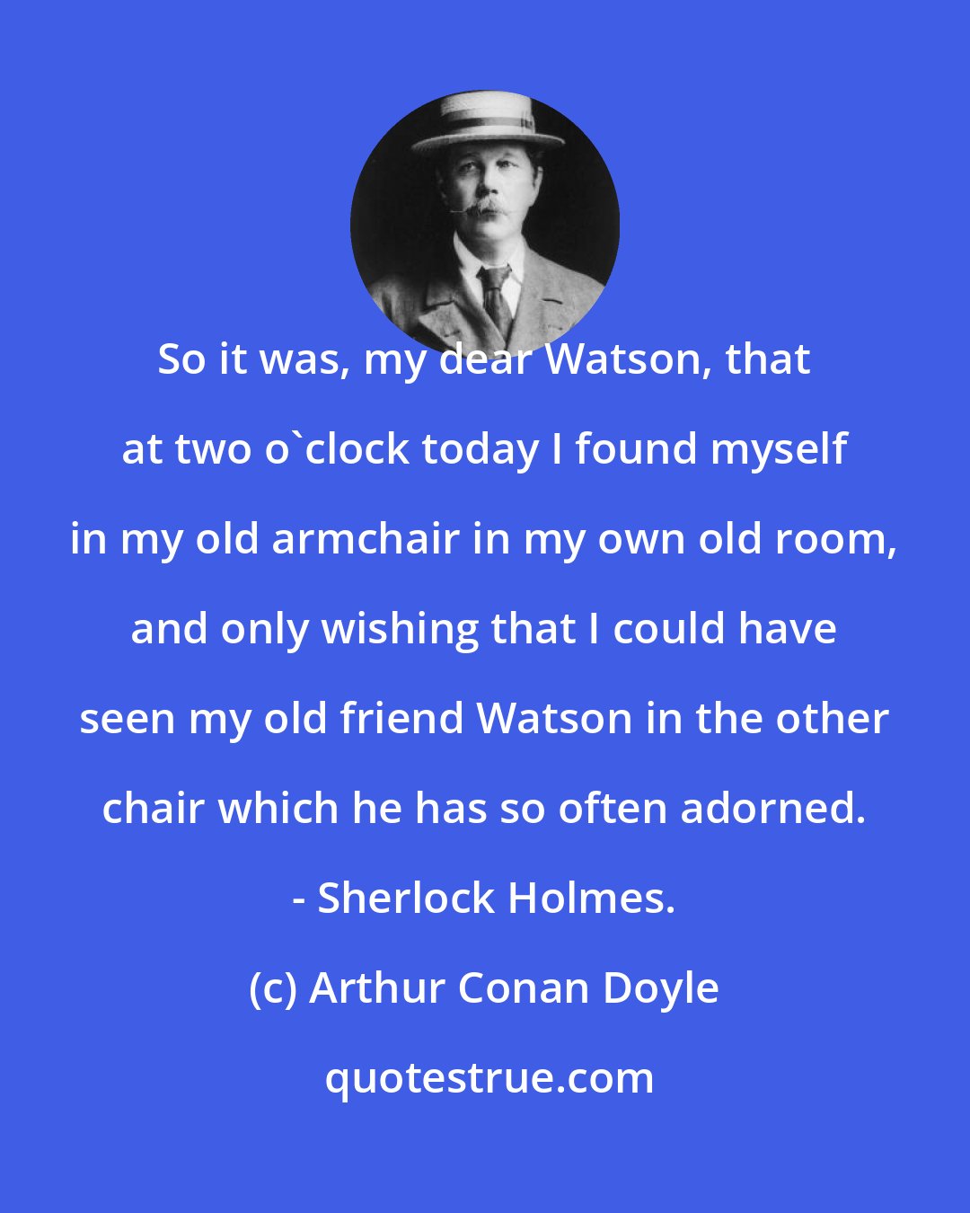 Arthur Conan Doyle: So it was, my dear Watson, that at two o'clock today I found myself in my old armchair in my own old room, and only wishing that I could have seen my old friend Watson in the other chair which he has so often adorned. - Sherlock Holmes.