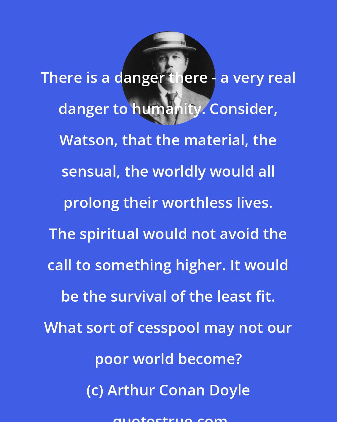 Arthur Conan Doyle: There is a danger there - a very real danger to humanity. Consider, Watson, that the material, the sensual, the worldly would all prolong their worthless lives. The spiritual would not avoid the call to something higher. It would be the survival of the least fit. What sort of cesspool may not our poor world become?