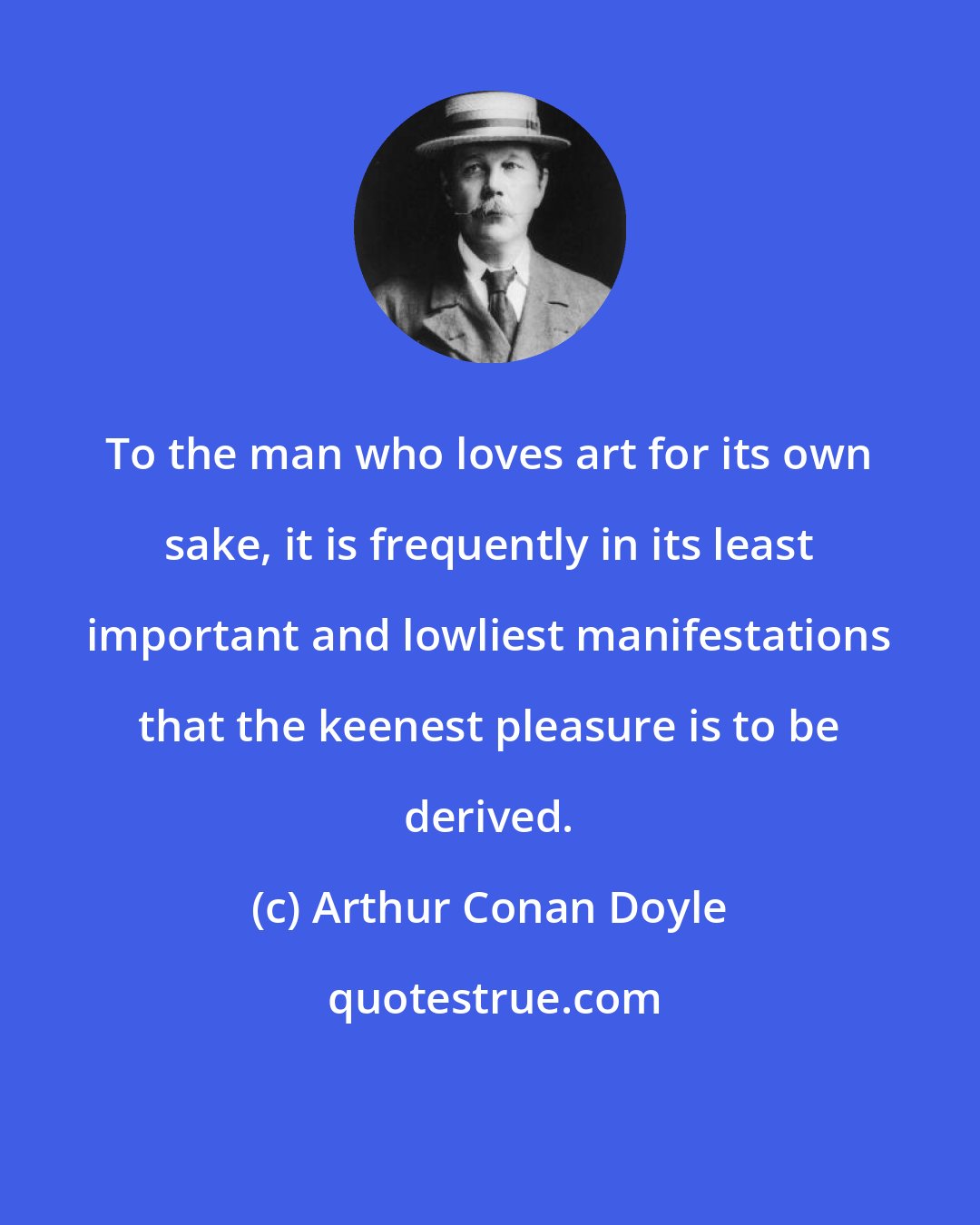 Arthur Conan Doyle: To the man who loves art for its own sake, it is frequently in its least important and lowliest manifestations that the keenest pleasure is to be derived.