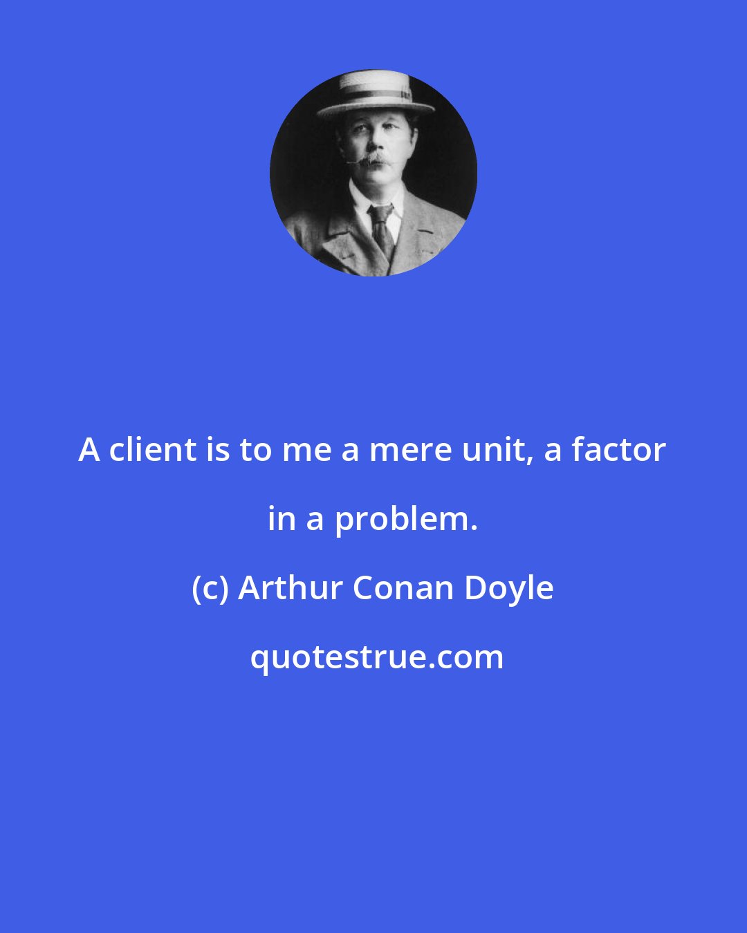 Arthur Conan Doyle: A client is to me a mere unit, a factor in a problem.