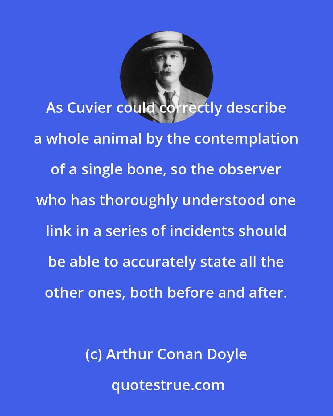 Arthur Conan Doyle: As Cuvier could correctly describe a whole animal by the contemplation of a single bone, so the observer who has thoroughly understood one link in a series of incidents should be able to accurately state all the other ones, both before and after.