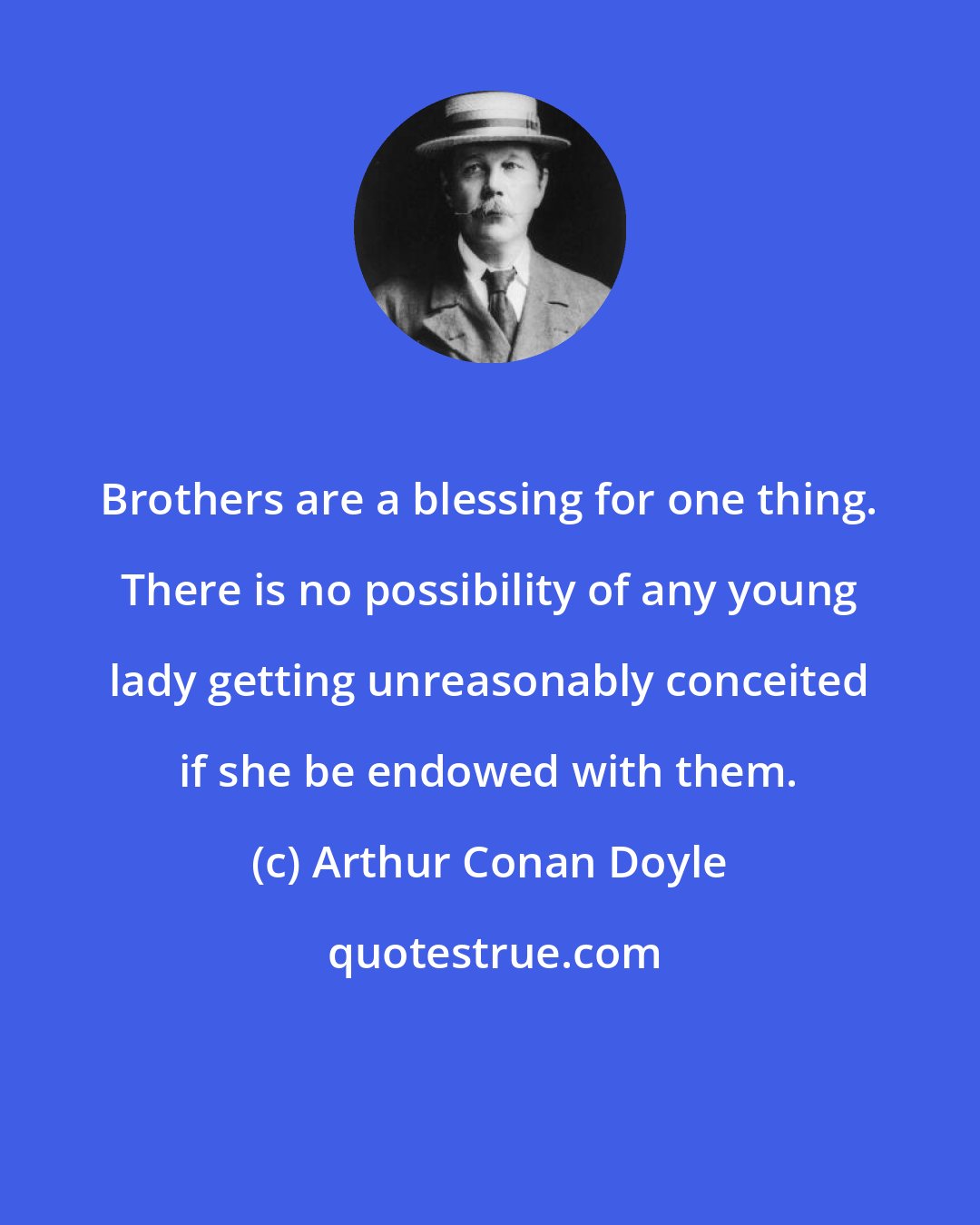 Arthur Conan Doyle: Brothers are a blessing for one thing. There is no possibility of any young lady getting unreasonably conceited if she be endowed with them.