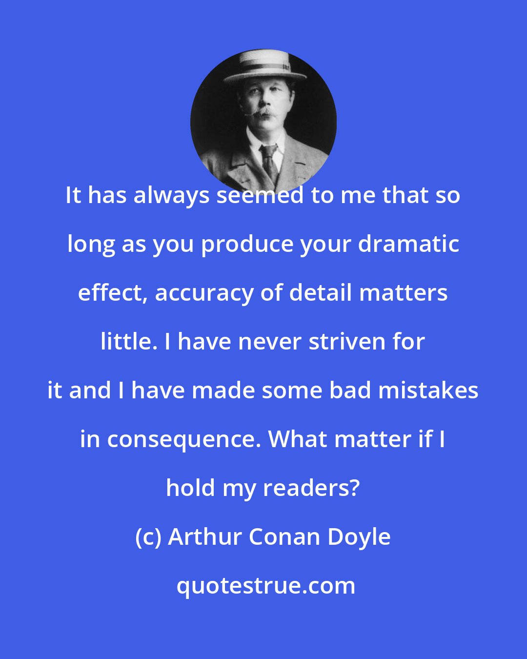 Arthur Conan Doyle: It has always seemed to me that so long as you produce your dramatic effect, accuracy of detail matters little. I have never striven for it and I have made some bad mistakes in consequence. What matter if I hold my readers?