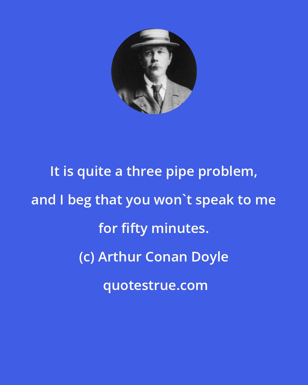 Arthur Conan Doyle: It is quite a three pipe problem, and I beg that you won't speak to me for fifty minutes.