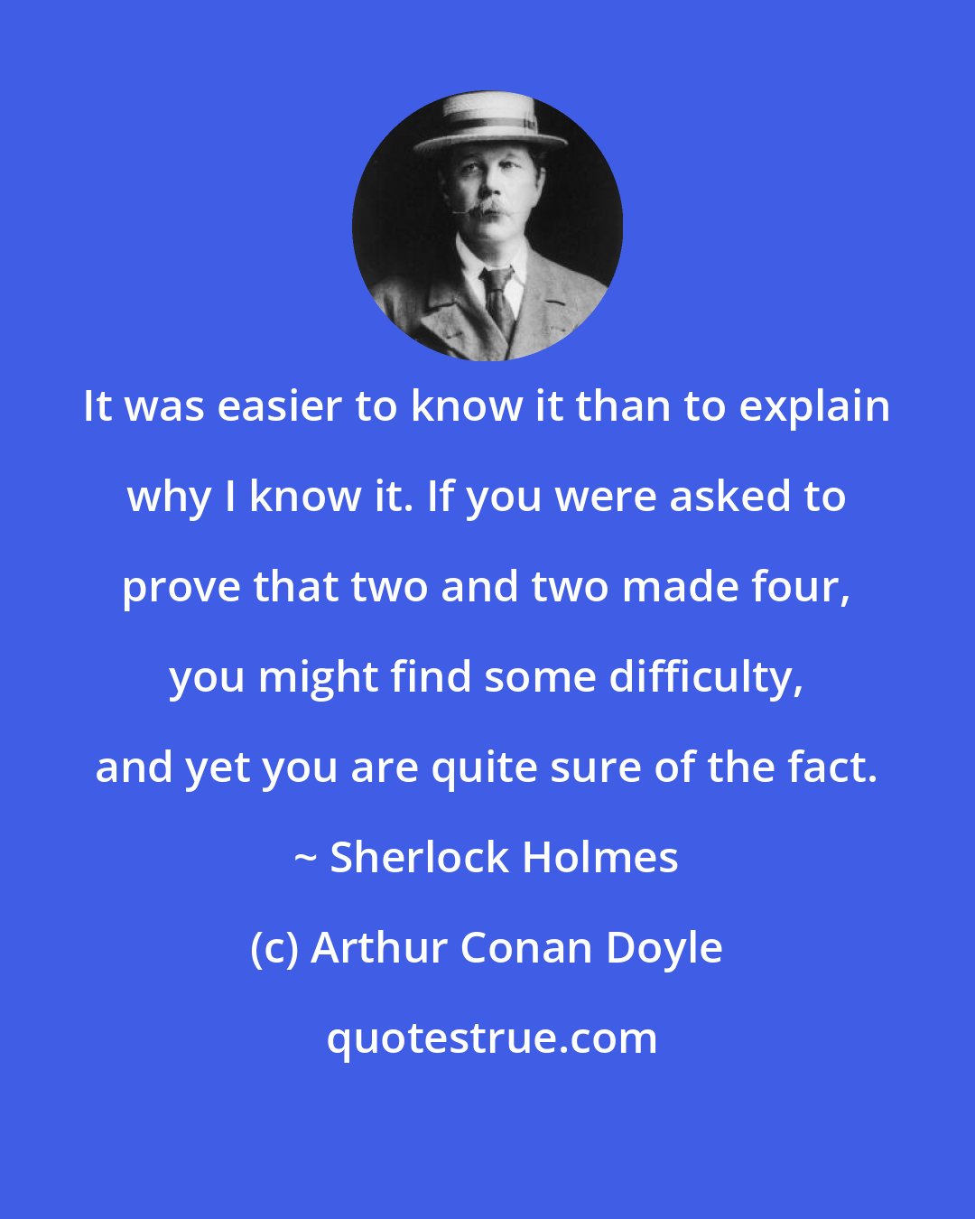 Arthur Conan Doyle: It was easier to know it than to explain why I know it. If you were asked to prove that two and two made four, you might find some difficulty, and yet you are quite sure of the fact. ~ Sherlock Holmes