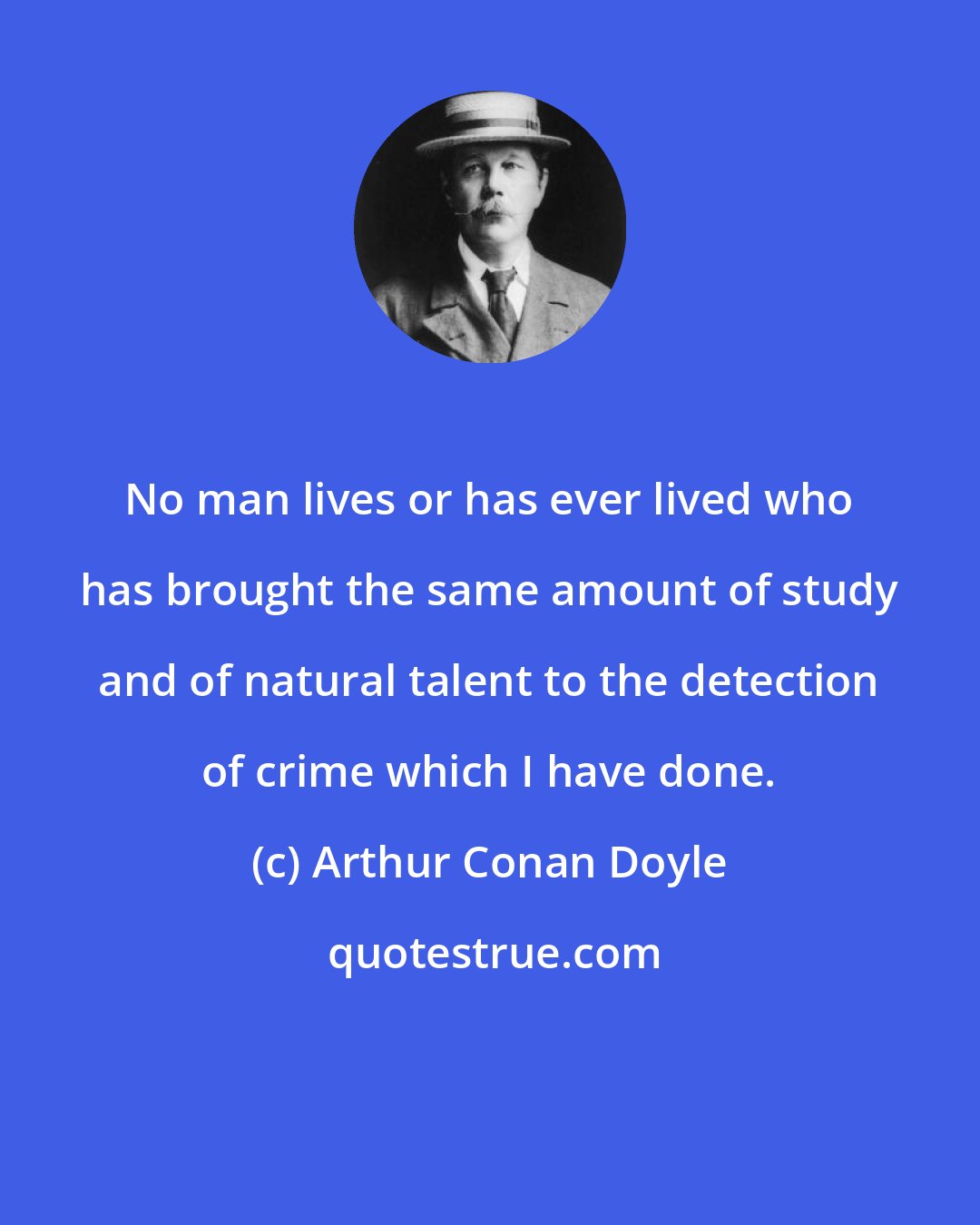 Arthur Conan Doyle: No man lives or has ever lived who has brought the same amount of study and of natural talent to the detection of crime which I have done.