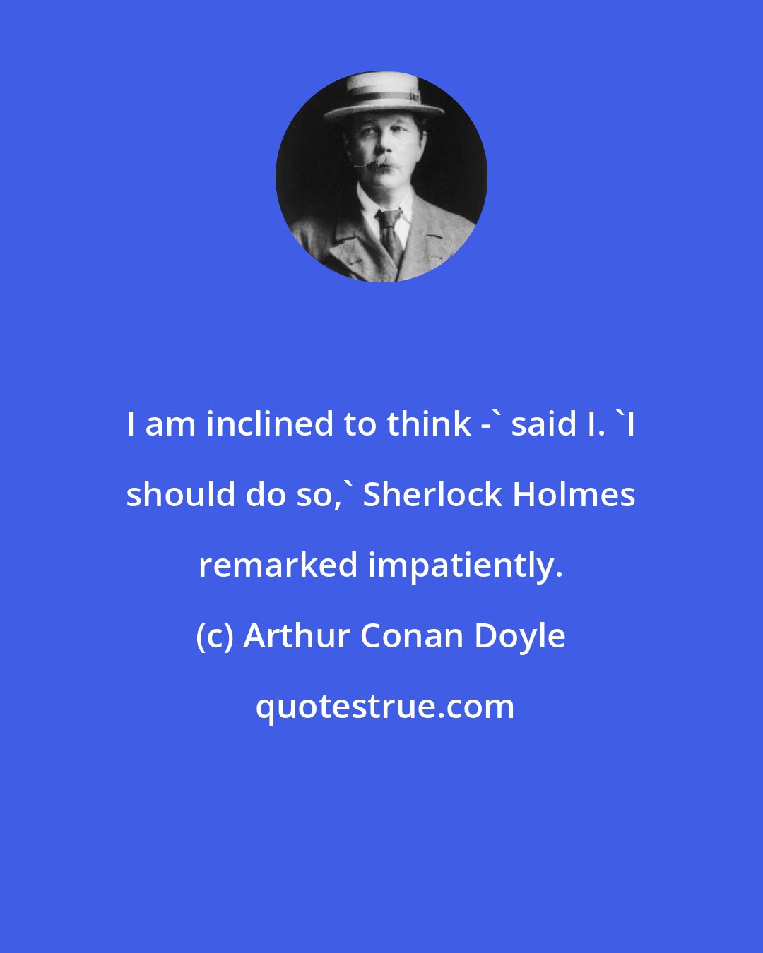 Arthur Conan Doyle: I am inclined to think -' said I. `I should do so,' Sherlock Holmes remarked impatiently.