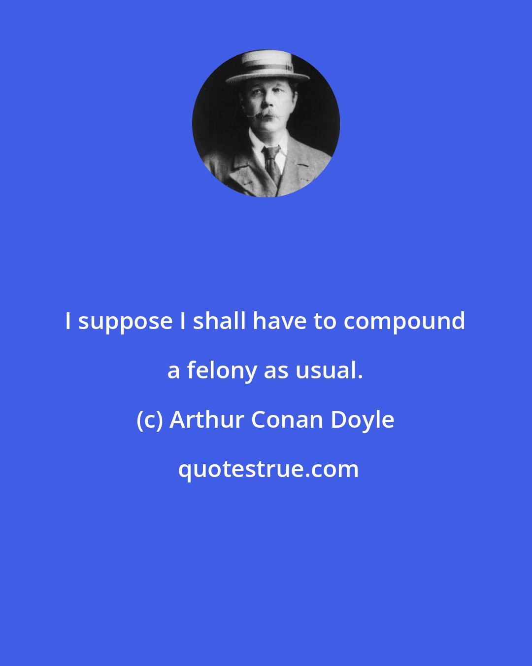 Arthur Conan Doyle: I suppose I shall have to compound a felony as usual.