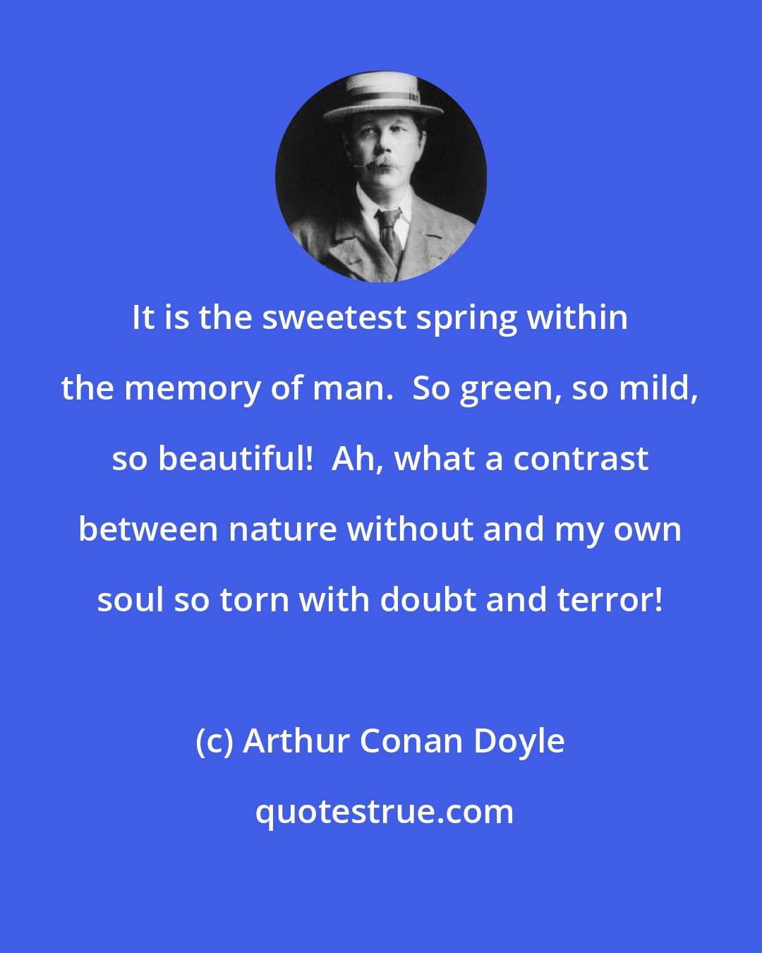 Arthur Conan Doyle: It is the sweetest spring within the memory of man.  So green, so mild, so beautiful!  Ah, what a contrast between nature without and my own soul so torn with doubt and terror!